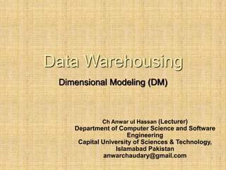 1
Data Warehousing
Dimensional Modeling (DM)
Ch Anwar ul Hassan (Lecturer)
Department of Computer Science and Software
Engineering
Capital University of Sciences & Technology,
Islamabad Pakistan
anwarchaudary@gmail.com
 