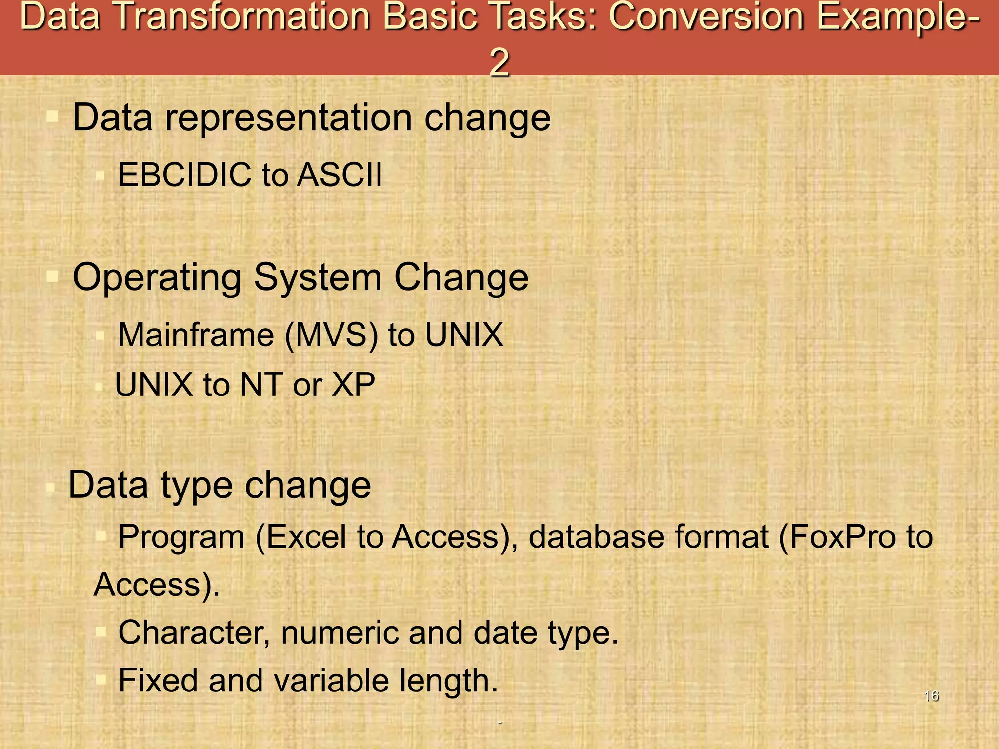 -
16
 Data representation change
 EBCIDIC to ASCII
 Operating System Change
 Mainframe (MVS) to UNIX
 UNIX to NT or XP
 Data type change
 Program (Excel to Access), database format (FoxPro to
Access).
 Character, numeric and date type.
 Fixed and variable length.
Data Transformation Basic Tasks: Conversion Example-
2
 
