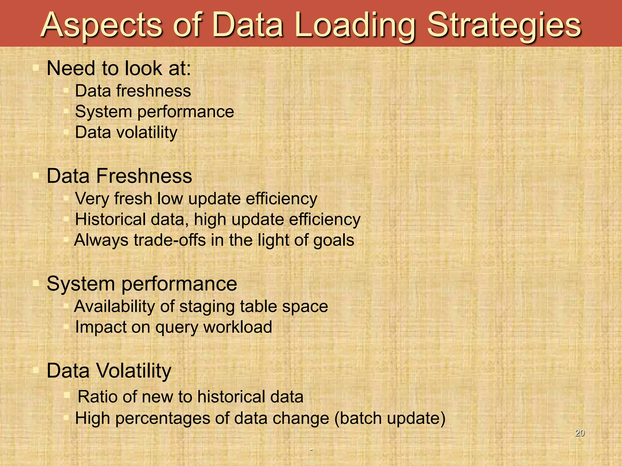 -
20
Aspects of Data Loading Strategies
 Need to look at:
 Data freshness
 System performance
 Data volatility
 Data Freshness
 Very fresh low update efficiency
 Historical data, high update efficiency
 Always trade-offs in the light of goals
 System performance
 Availability of staging table space
 Impact on query workload
 Data Volatility
 Ratio of new to historical data
 High percentages of data change (batch update)
 