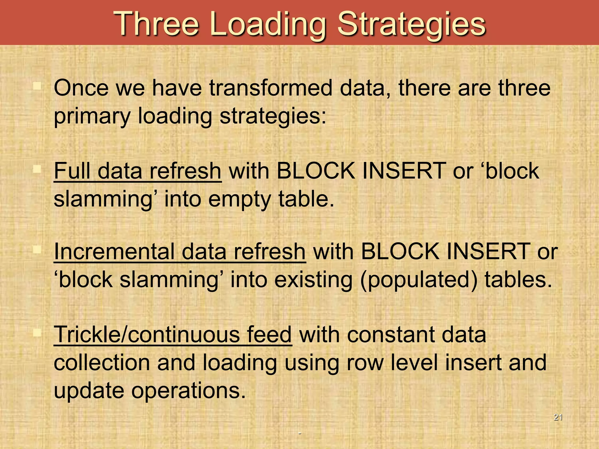 -
21
Three Loading Strategies
 Once we have transformed data, there are three
primary loading strategies:
 Full data refresh with BLOCK INSERT or ‘block
slamming’ into empty table.
 Incremental data refresh with BLOCK INSERT or
‘block slamming’ into existing (populated) tables.
 Trickle/continuous feed with constant data
collection and loading using row level insert and
update operations.
 