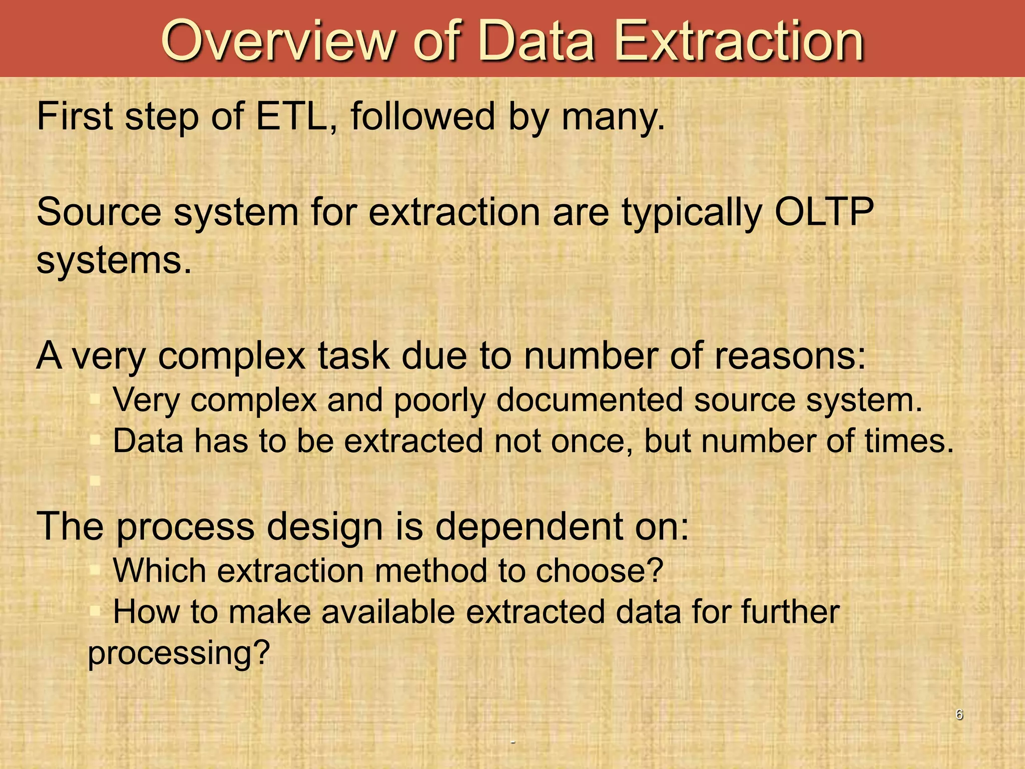 -
6
Overview of Data Extraction
First step of ETL, followed by many.
Source system for extraction are typically OLTP
systems.
A very complex task due to number of reasons:
 Very complex and poorly documented source system.
 Data has to be extracted not once, but number of times.

The process design is dependent on:
 Which extraction method to choose?
 How to make available extracted data for further
processing?
 