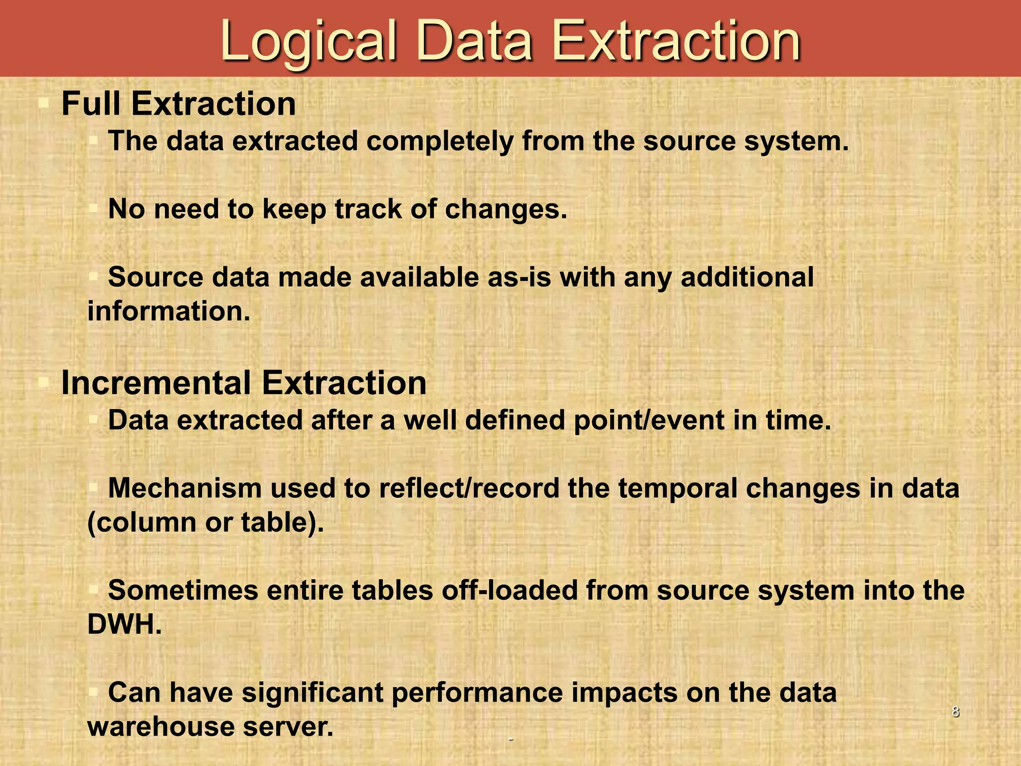 -
8
Logical Data Extraction
 Full Extraction
 The data extracted completely from the source system.
 No need to keep track of changes.
 Source data made available as-is with any additional
information.
 Incremental Extraction
 Data extracted after a well defined point/event in time.
 Mechanism used to reflect/record the temporal changes in data
(column or table).
 Sometimes entire tables off-loaded from source system into the
DWH.
 Can have significant performance impacts on the data
warehouse server.
 