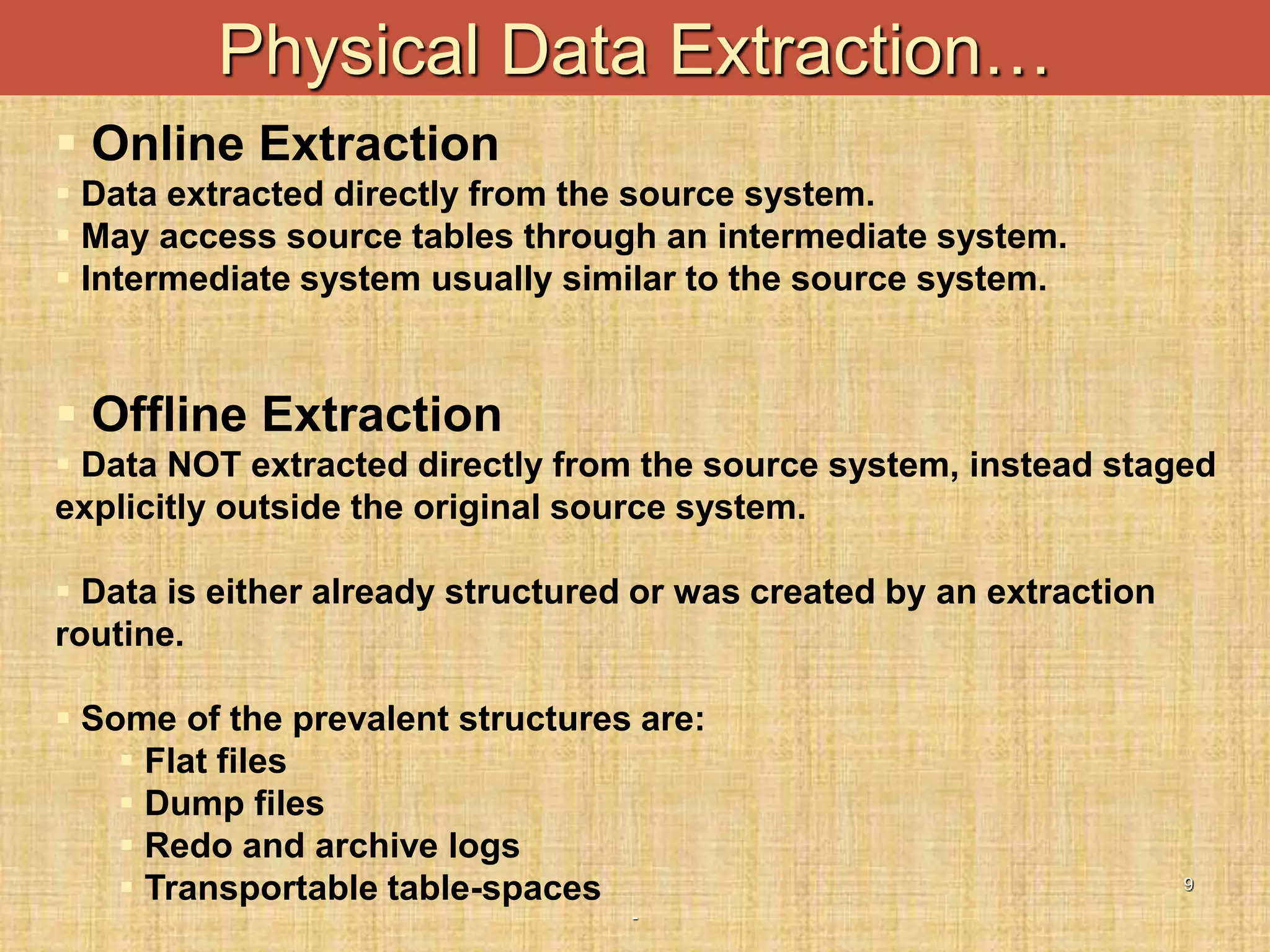 -
9
Physical Data Extraction…
 Online Extraction
 Data extracted directly from the source system.
 May access source tables through an intermediate system.
 Intermediate system usually similar to the source system.
 Offline Extraction
 Data NOT extracted directly from the source system, instead staged
explicitly outside the original source system.
 Data is either already structured or was created by an extraction
routine.
 Some of the prevalent structures are:
 Flat files
 Dump files
 Redo and archive logs
 Transportable table-spaces
 