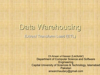 -
1
Data Warehousing
Extract Transform Load (ETL)
Ch Anwar ul Hassan (Lecturer)
Department of Computer Science and Software
Engineering
Capital University of Sciences & Technology, Islamabad
Pakistan
anwarchaudary@gmail.com
 