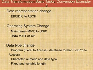 -
16
 Data representation change
 EBCIDIC to ASCII
 Operating System Change
 Mainframe (MVS) to UNIX
 UNIX to NT or XP
 Data type change
 Program (Excel to Access), database format (FoxPro to
Access).
 Character, numeric and date type.
 Fixed and variable length.
Data Transformation Basic Tasks: Conversion Example-
2
 