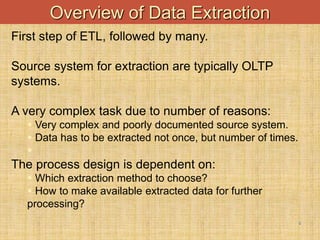 -
6
Overview of Data Extraction
First step of ETL, followed by many.
Source system for extraction are typically OLTP
systems.
A very complex task due to number of reasons:
 Very complex and poorly documented source system.
 Data has to be extracted not once, but number of times.

The process design is dependent on:
 Which extraction method to choose?
 How to make available extracted data for further
processing?
 