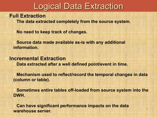 -
8
Logical Data Extraction
 Full Extraction
 The data extracted completely from the source system.
 No need to keep track of changes.
 Source data made available as-is with any additional
information.
 Incremental Extraction
 Data extracted after a well defined point/event in time.
 Mechanism used to reflect/record the temporal changes in data
(column or table).
 Sometimes entire tables off-loaded from source system into the
DWH.
 Can have significant performance impacts on the data
warehouse server.
 