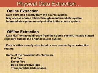 -
9
Physical Data Extraction…
 Online Extraction
 Data extracted directly from the source system.
 May access source tables through an intermediate system.
 Intermediate system usually similar to the source system.
 Offline Extraction
 Data NOT extracted directly from the source system, instead staged
explicitly outside the original source system.
 Data is either already structured or was created by an extraction
routine.
 Some of the prevalent structures are:
 Flat files
 Dump files
 Redo and archive logs
 Transportable table-spaces
 