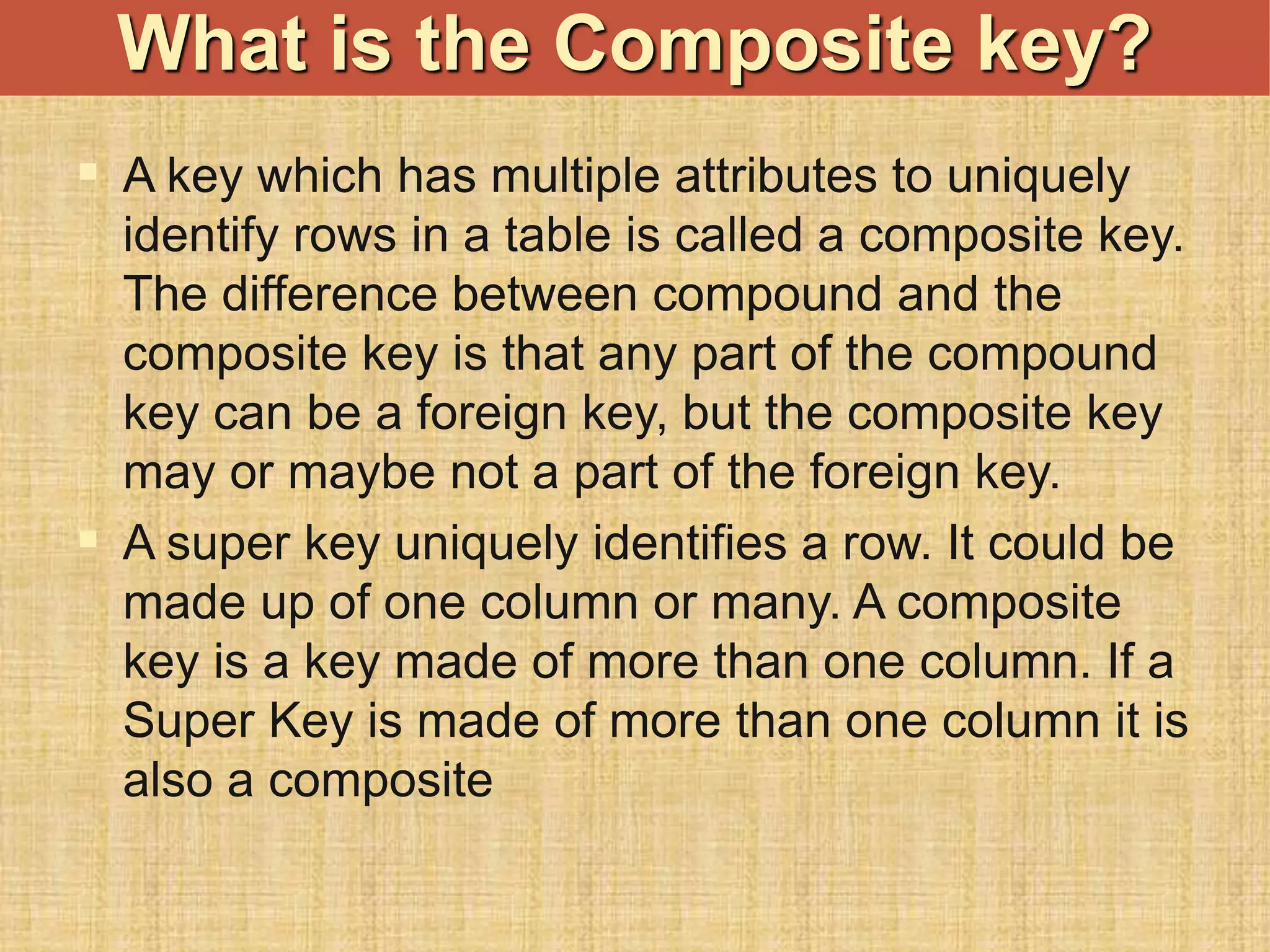  A key which has multiple attributes to uniquely
identify rows in a table is called a composite key.
The difference between compound and the
composite key is that any part of the compound
key can be a foreign key, but the composite key
may or maybe not a part of the foreign key.
 A super key uniquely identifies a row. It could be
made up of one column or many. A composite
key is a key made of more than one column. If a
Super Key is made of more than one column it is
also a composite
What is the Composite key?
 
