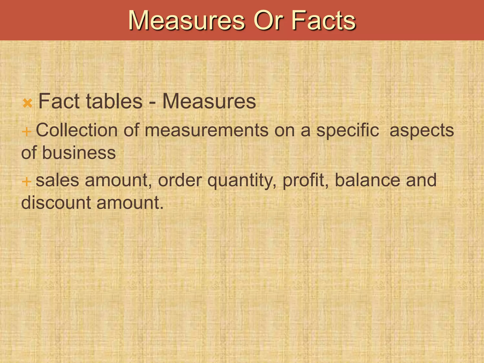  Fact tables - Measures
 Collection of measurements on a specific aspects
of business
 sales amount, order quantity, profit, balance and
discount amount.
Measures Or Facts
 