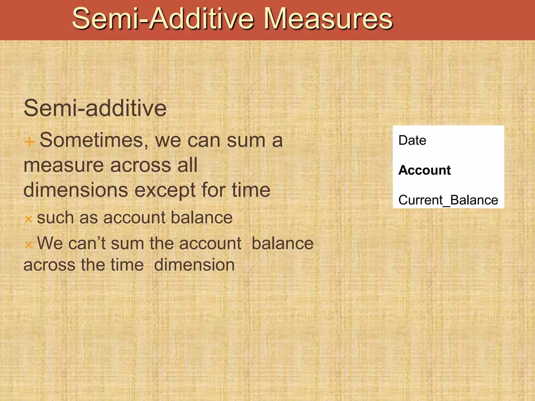 Semi-additive
 Sometimes, we can sum a
measure across all
dimensions except for time
 such as account balance
 We can’t sum the account balance
across the time dimension
Date
Account
Current_Balance
Semi-Additive Measures
 