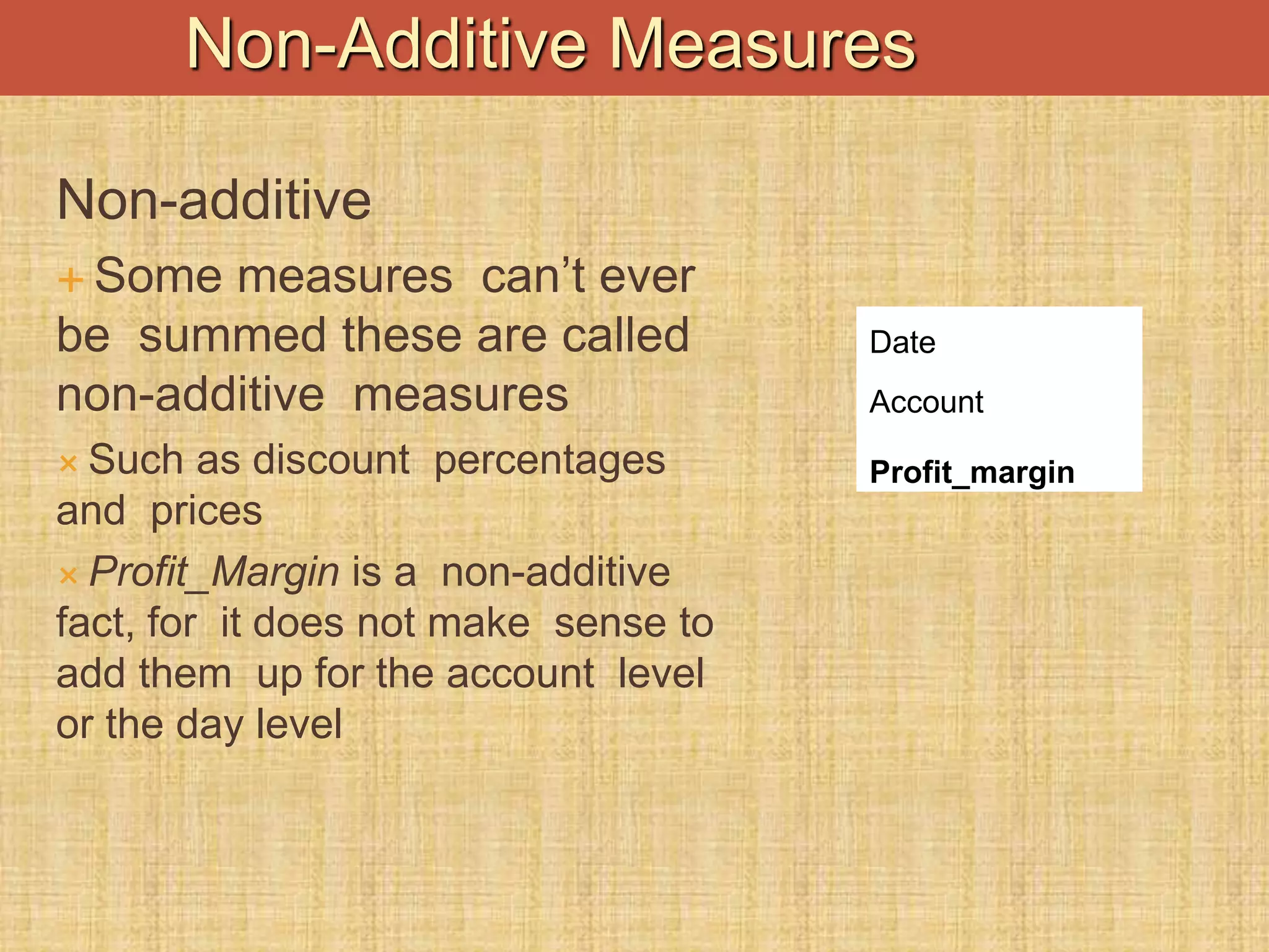 Non-additive
 Some measures can’t ever
be summed these are called
non-additive measures
 Such as discount percentages
and prices
 Profit_Margin is a non-additive
fact, for it does not make sense to
add them up for the account level
or the day level
Date
Account
Profit_margin
Non-Additive Measures
 