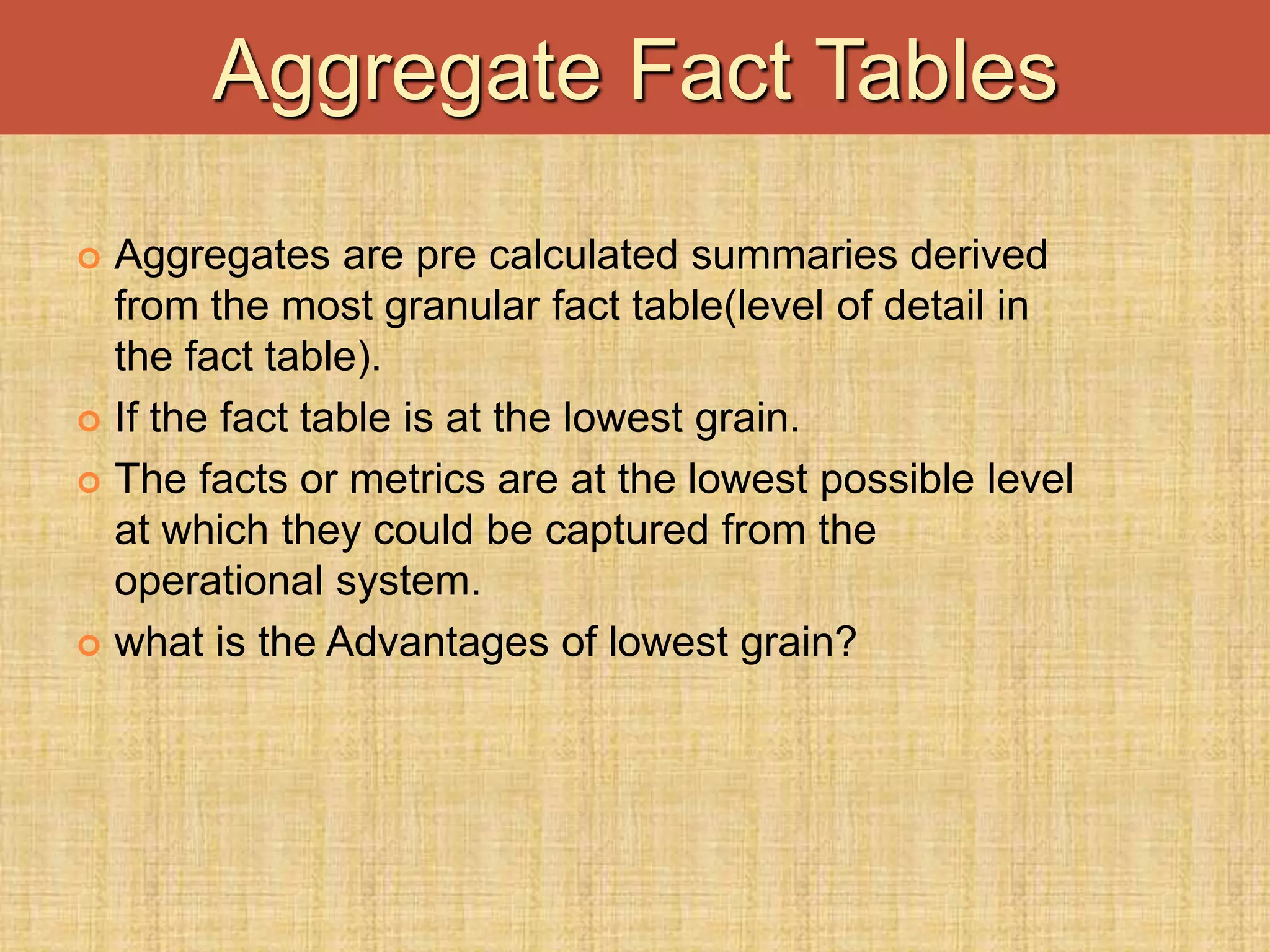  Aggregates are pre calculated summaries derived
from the most granular fact table(level of detail in
the fact table).
 If the fact table is at the lowest grain.
 The facts or metrics are at the lowest possible level
at which they could be captured from the
operational system.
 what is the Advantages of lowest grain?
Aggregate Fact Tables
 