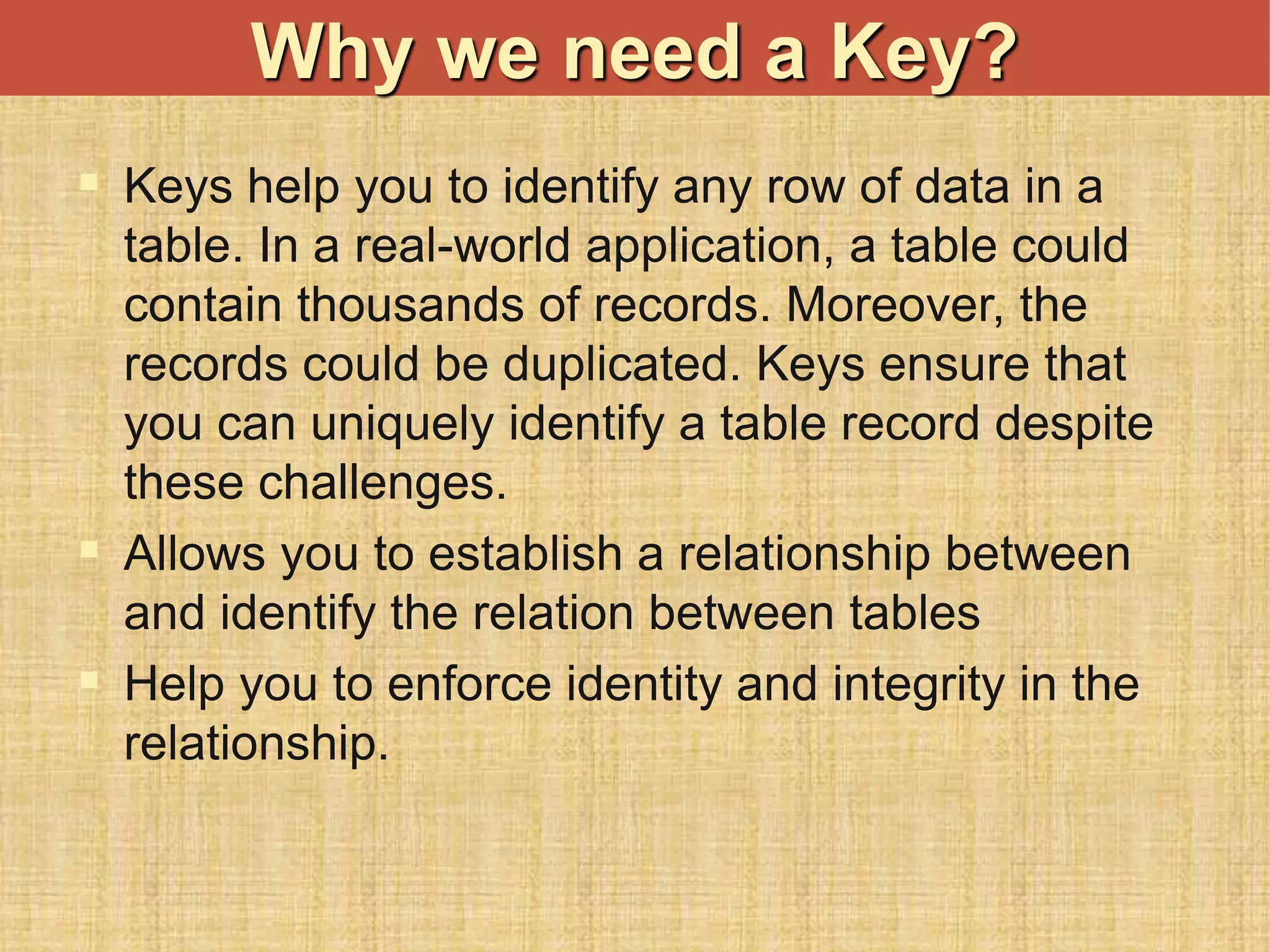  Keys help you to identify any row of data in a
table. In a real-world application, a table could
contain thousands of records. Moreover, the
records could be duplicated. Keys ensure that
you can uniquely identify a table record despite
these challenges.
 Allows you to establish a relationship between
and identify the relation between tables
 Help you to enforce identity and integrity in the
relationship.
Why we need a Key?
 