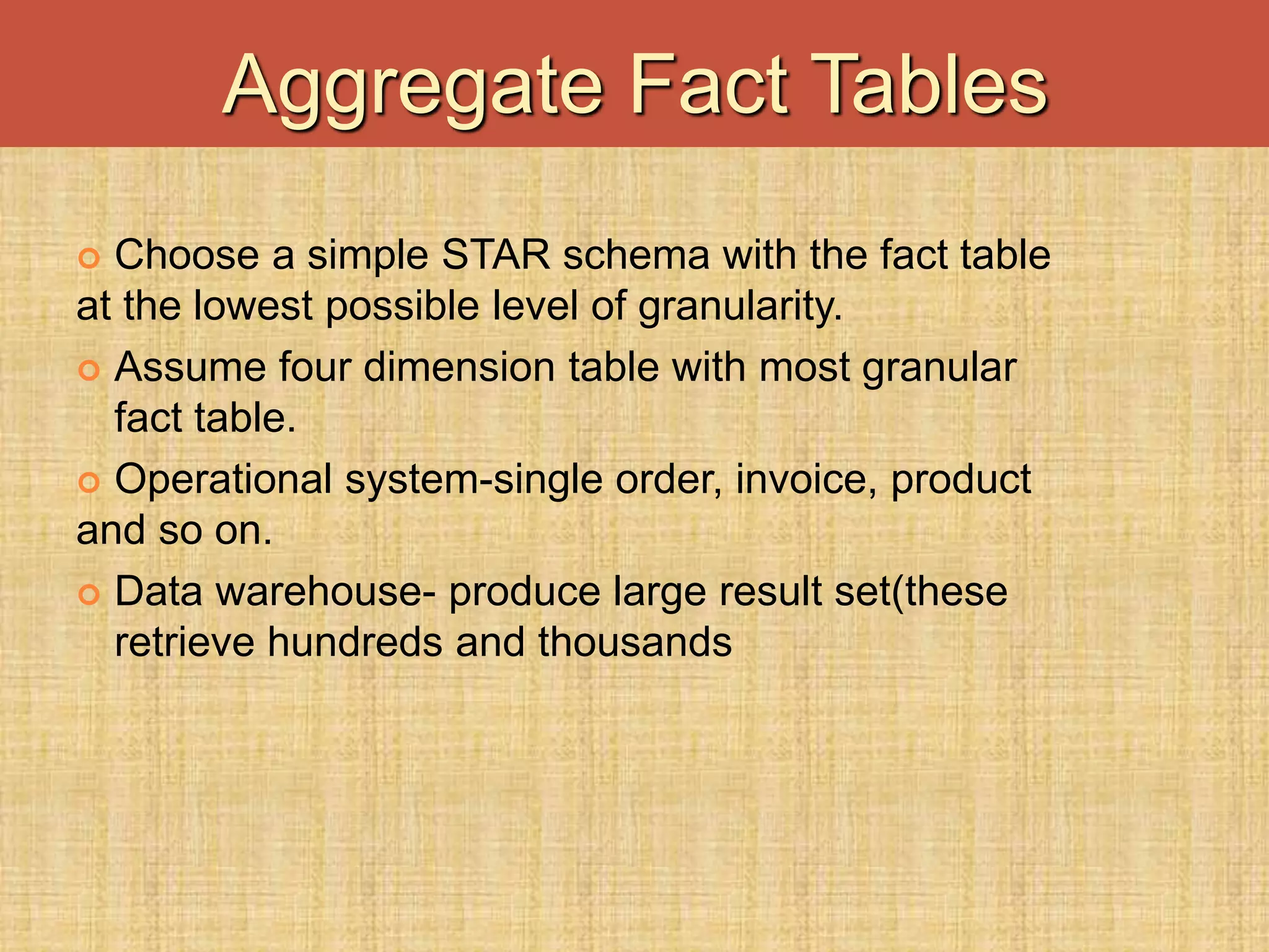  Choose a simple STAR schema with the fact table
at the lowest possible level of granularity.
 Assume four dimension table with most granular
fact table.
 Operational system-single order, invoice, product
and so on.
 Data warehouse- produce large result set(these
retrieve hundreds and thousands
Aggregate Fact Tables
 