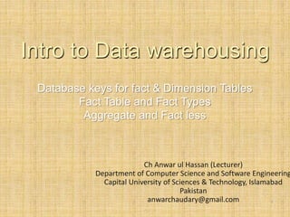Database keys for fact & Dimension Tables
Fact Table and Fact Types
Aggregate and Fact less
-
1
Ch Anwar ul Hassan (Lecturer)
Department of Computer Science and Software Engineering
Capital University of Sciences & Technology, Islamabad
Pakistan
anwarchaudary@gmail.com
Intro to Data warehousing
 