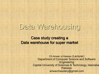 -
1
Data Warehousing
Case study creating a
Data warehouse for super market
Ch Anwar ul Hassan (Lecturer)
Department of Computer Science and Software
Engineering
Capital University of Sciences & Technology, Islamabad
Pakistan
anwarchaudary@gmail.com
 