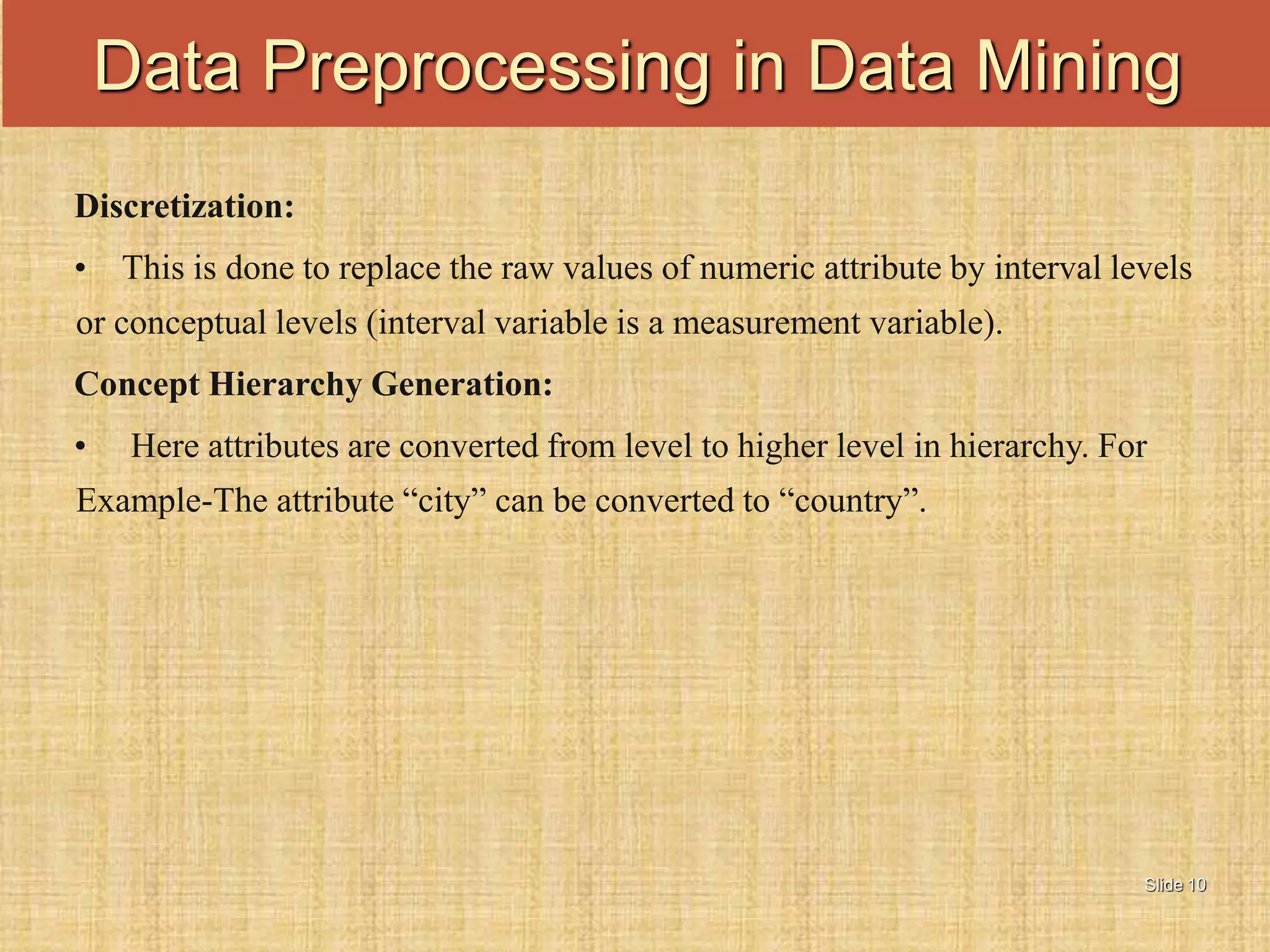 Slide 10
Discretization:
• This is done to replace the raw values of numeric attribute by interval levels
or conceptual levels (interval variable is a measurement variable).
Concept Hierarchy Generation:
• Here attributes are converted from level to higher level in hierarchy. For
Example-The attribute “city” can be converted to “country”.
Data Preprocessing in Data Mining
 