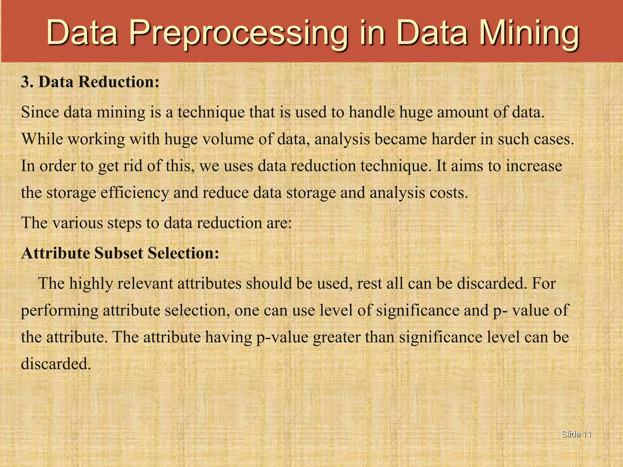 Slide 11
3. Data Reduction:
Since data mining is a technique that is used to handle huge amount of data.
While working with huge volume of data, analysis became harder in such cases.
In order to get rid of this, we uses data reduction technique. It aims to increase
the storage efficiency and reduce data storage and analysis costs.
The various steps to data reduction are:
Attribute Subset Selection:
The highly relevant attributes should be used, rest all can be discarded. For
performing attribute selection, one can use level of significance and p- value of
the attribute. The attribute having p-value greater than significance level can be
discarded.
Data Preprocessing in Data Mining
 