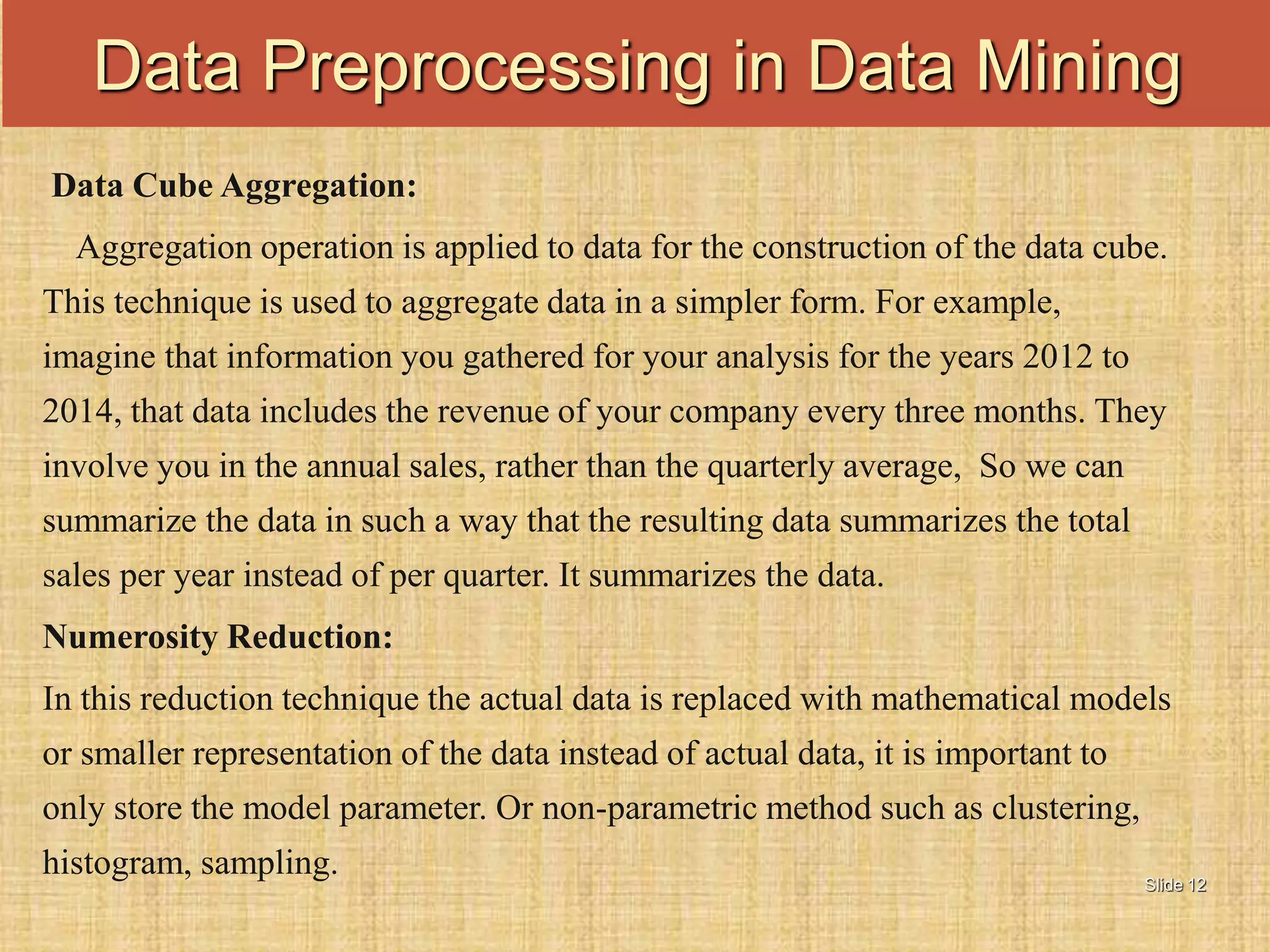 Slide 12
Data Cube Aggregation:
Aggregation operation is applied to data for the construction of the data cube.
This technique is used to aggregate data in a simpler form. For example,
imagine that information you gathered for your analysis for the years 2012 to
2014, that data includes the revenue of your company every three months. They
involve you in the annual sales, rather than the quarterly average, So we can
summarize the data in such a way that the resulting data summarizes the total
sales per year instead of per quarter. It summarizes the data.
Numerosity Reduction:
In this reduction technique the actual data is replaced with mathematical models
or smaller representation of the data instead of actual data, it is important to
only store the model parameter. Or non-parametric method such as clustering,
histogram, sampling.
Data Preprocessing in Data Mining
 