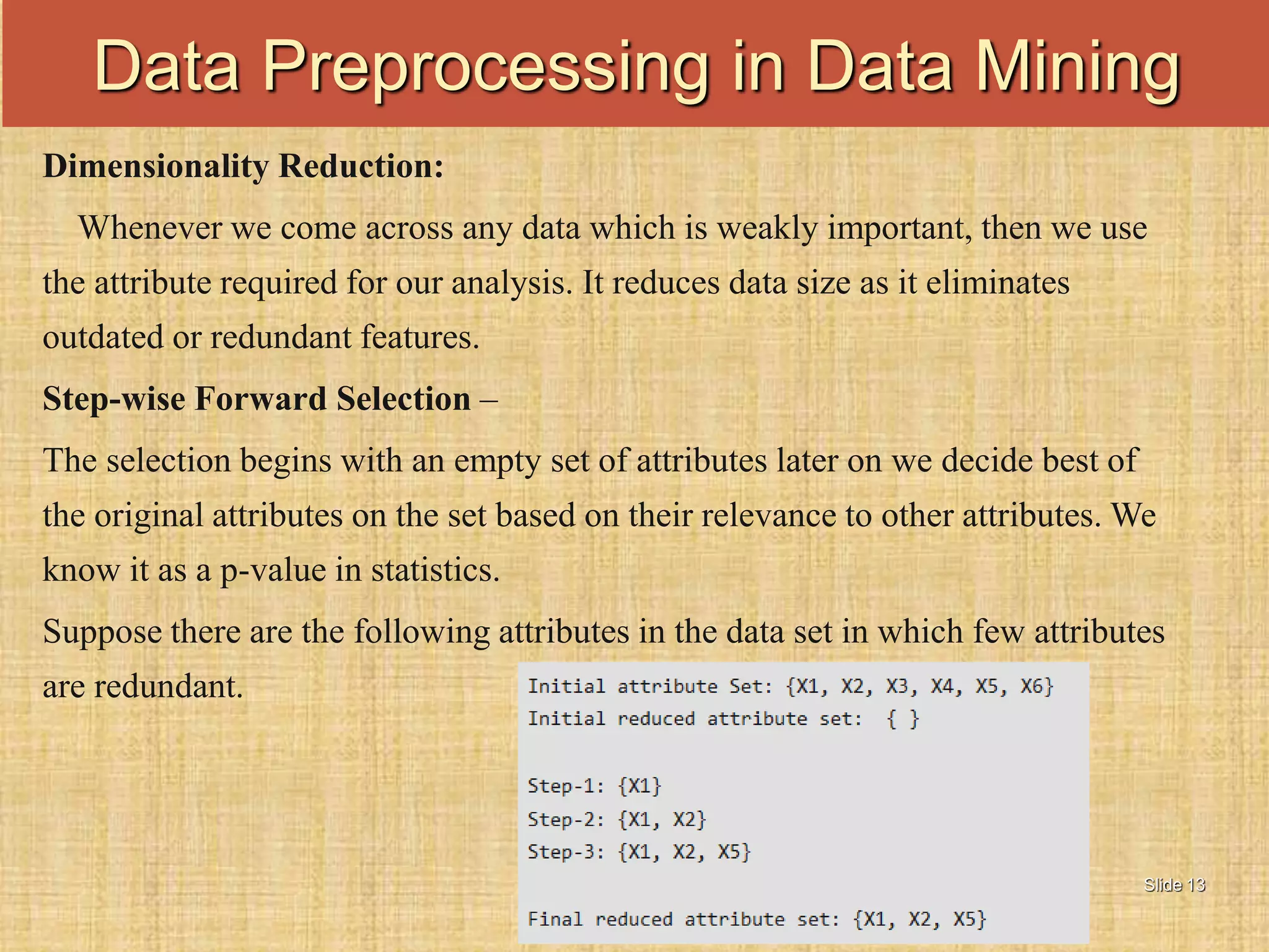 Slide 13
Dimensionality Reduction:
Whenever we come across any data which is weakly important, then we use
the attribute required for our analysis. It reduces data size as it eliminates
outdated or redundant features.
Step-wise Forward Selection –
The selection begins with an empty set of attributes later on we decide best of
the original attributes on the set based on their relevance to other attributes. We
know it as a p-value in statistics.
Suppose there are the following attributes in the data set in which few attributes
are redundant.
Data Preprocessing in Data Mining
 