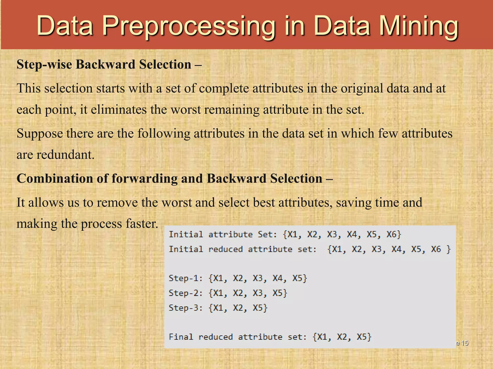 Slide 15
Step-wise Backward Selection –
This selection starts with a set of complete attributes in the original data and at
each point, it eliminates the worst remaining attribute in the set.
Suppose there are the following attributes in the data set in which few attributes
are redundant.
Combination of forwarding and Backward Selection –
It allows us to remove the worst and select best attributes, saving time and
making the process faster.
Data Preprocessing in Data Mining
 