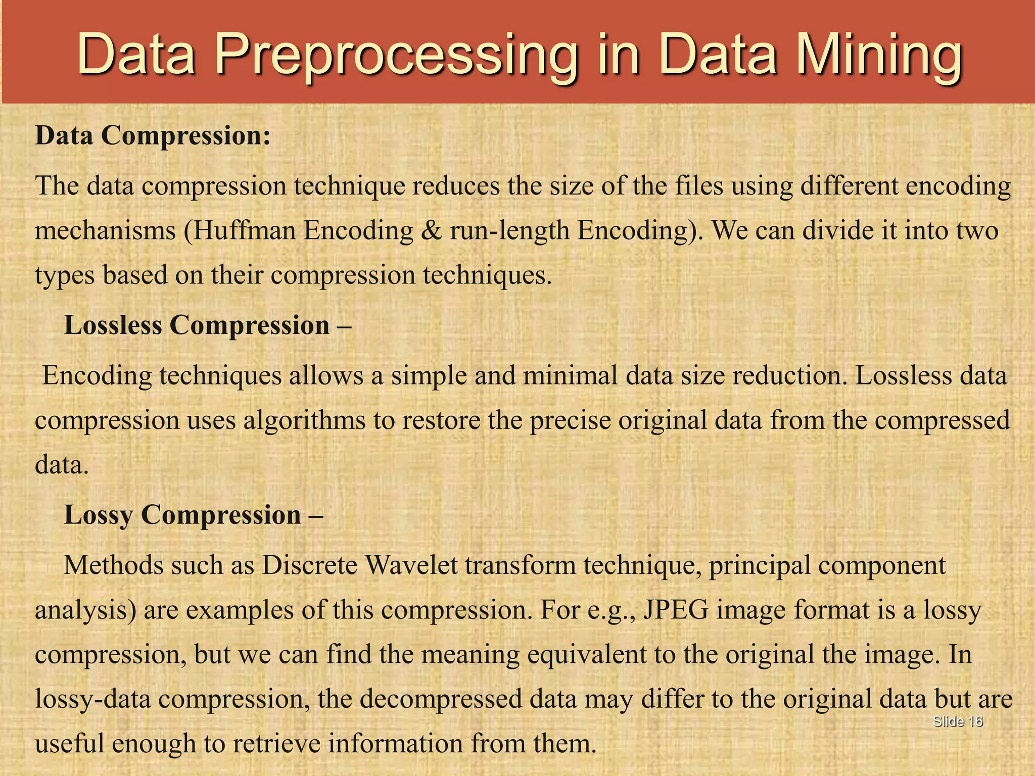 Slide 16
Data Compression:
The data compression technique reduces the size of the files using different encoding
mechanisms (Huffman Encoding & run-length Encoding). We can divide it into two
types based on their compression techniques.
Lossless Compression –
Encoding techniques allows a simple and minimal data size reduction. Lossless data
compression uses algorithms to restore the precise original data from the compressed
data.
Lossy Compression –
Methods such as Discrete Wavelet transform technique, principal component
analysis) are examples of this compression. For e.g., JPEG image format is a lossy
compression, but we can find the meaning equivalent to the original the image. In
lossy-data compression, the decompressed data may differ to the original data but are
useful enough to retrieve information from them.
Data Preprocessing in Data Mining
 
