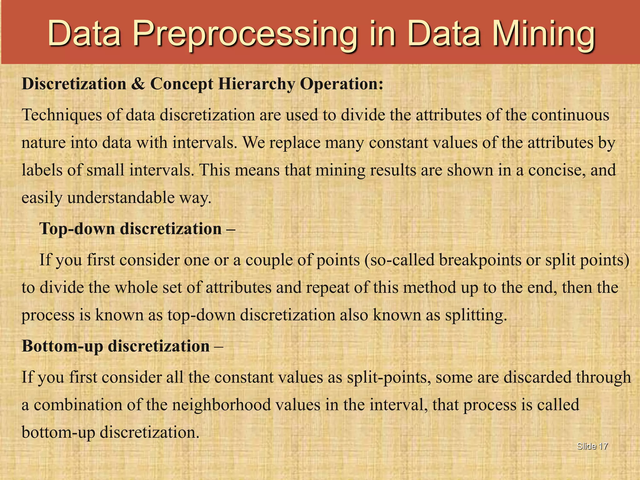 Slide 17
Discretization & Concept Hierarchy Operation:
Techniques of data discretization are used to divide the attributes of the continuous
nature into data with intervals. We replace many constant values of the attributes by
labels of small intervals. This means that mining results are shown in a concise, and
easily understandable way.
Top-down discretization –
If you first consider one or a couple of points (so-called breakpoints or split points)
to divide the whole set of attributes and repeat of this method up to the end, then the
process is known as top-down discretization also known as splitting.
Bottom-up discretization –
If you first consider all the constant values as split-points, some are discarded through
a combination of the neighborhood values in the interval, that process is called
bottom-up discretization.
Data Preprocessing in Data Mining
 
