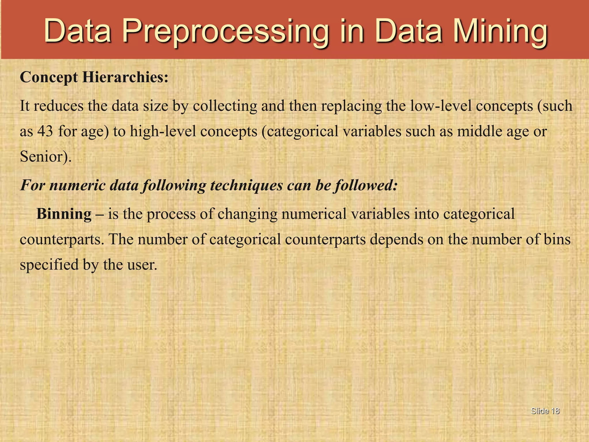 Slide 18
Concept Hierarchies:
It reduces the data size by collecting and then replacing the low-level concepts (such
as 43 for age) to high-level concepts (categorical variables such as middle age or
Senior).
For numeric data following techniques can be followed:
Binning – is the process of changing numerical variables into categorical
counterparts. The number of categorical counterparts depends on the number of bins
specified by the user.
Data Preprocessing in Data Mining
 