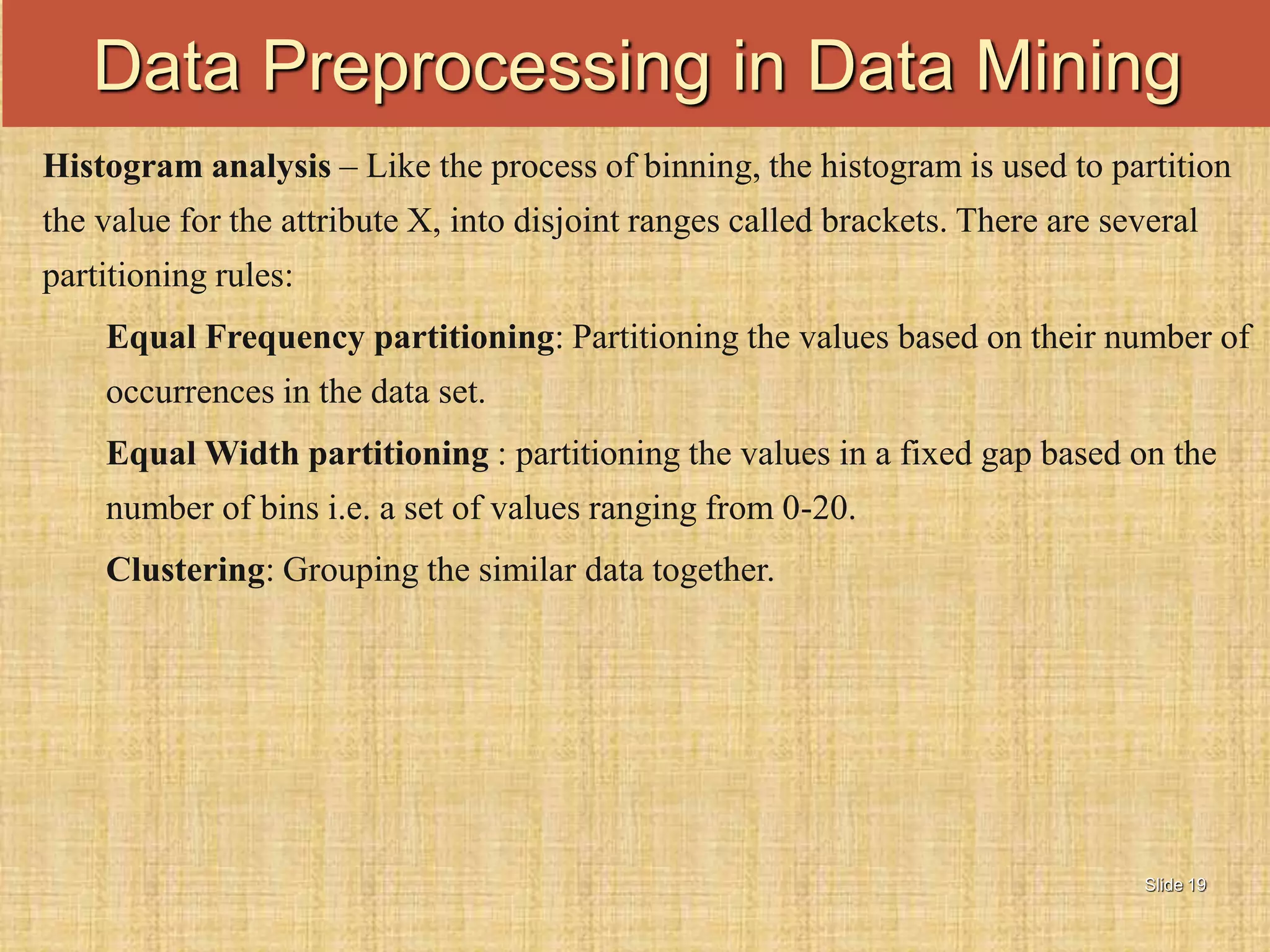 Slide 19
Histogram analysis – Like the process of binning, the histogram is used to partition
the value for the attribute X, into disjoint ranges called brackets. There are several
partitioning rules:
Equal Frequency partitioning: Partitioning the values based on their number of
occurrences in the data set.
Equal Width partitioning : partitioning the values in a fixed gap based on the
number of bins i.e. a set of values ranging from 0-20.
Clustering: Grouping the similar data together.
Data Preprocessing in Data Mining
 