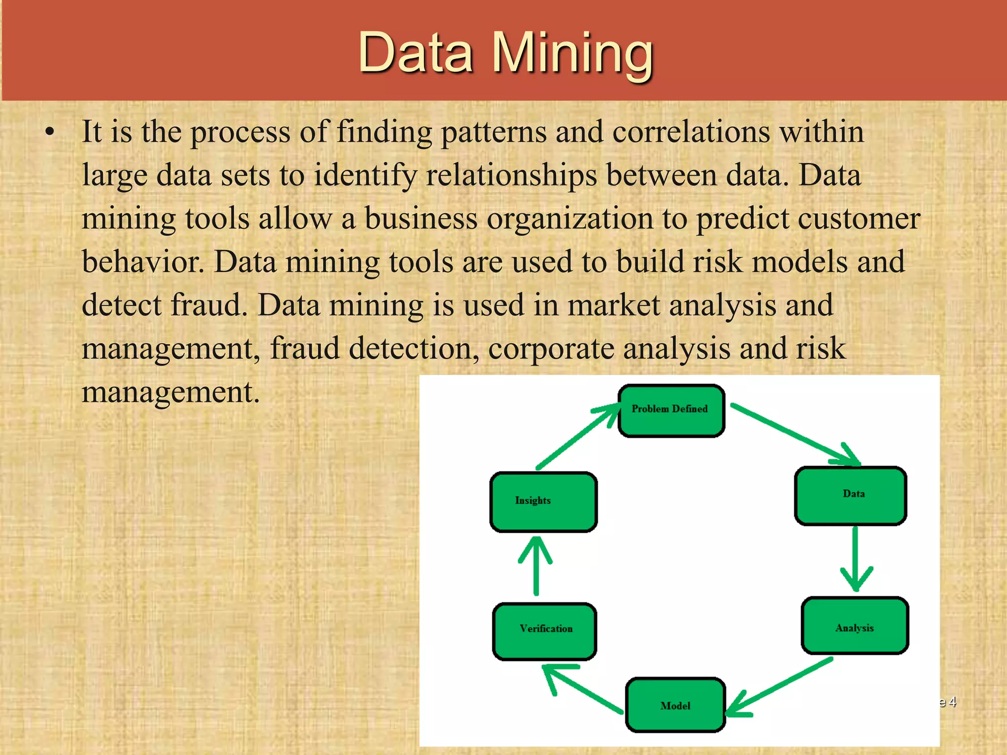 Slide 4
• It is the process of finding patterns and correlations within
large data sets to identify relationships between data. Data
mining tools allow a business organization to predict customer
behavior. Data mining tools are used to build risk models and
detect fraud. Data mining is used in market analysis and
management, fraud detection, corporate analysis and risk
management.
Data Mining
 