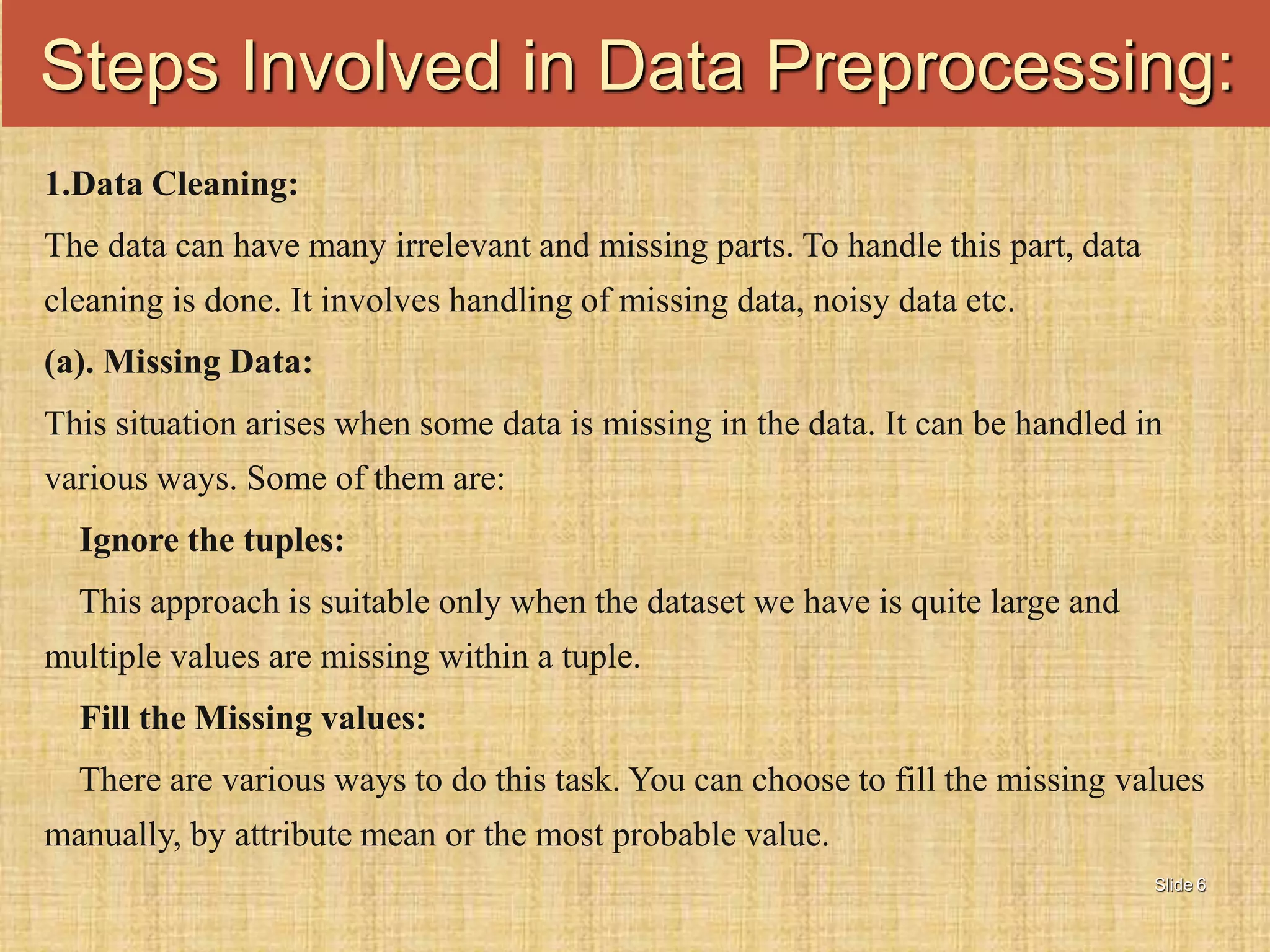 Slide 6
1.Data Cleaning:
The data can have many irrelevant and missing parts. To handle this part, data
cleaning is done. It involves handling of missing data, noisy data etc.
(a). Missing Data:
This situation arises when some data is missing in the data. It can be handled in
various ways. Some of them are:
Ignore the tuples:
This approach is suitable only when the dataset we have is quite large and
multiple values are missing within a tuple.
Fill the Missing values:
There are various ways to do this task. You can choose to fill the missing values
manually, by attribute mean or the most probable value.
Steps Involved in Data Preprocessing:
 