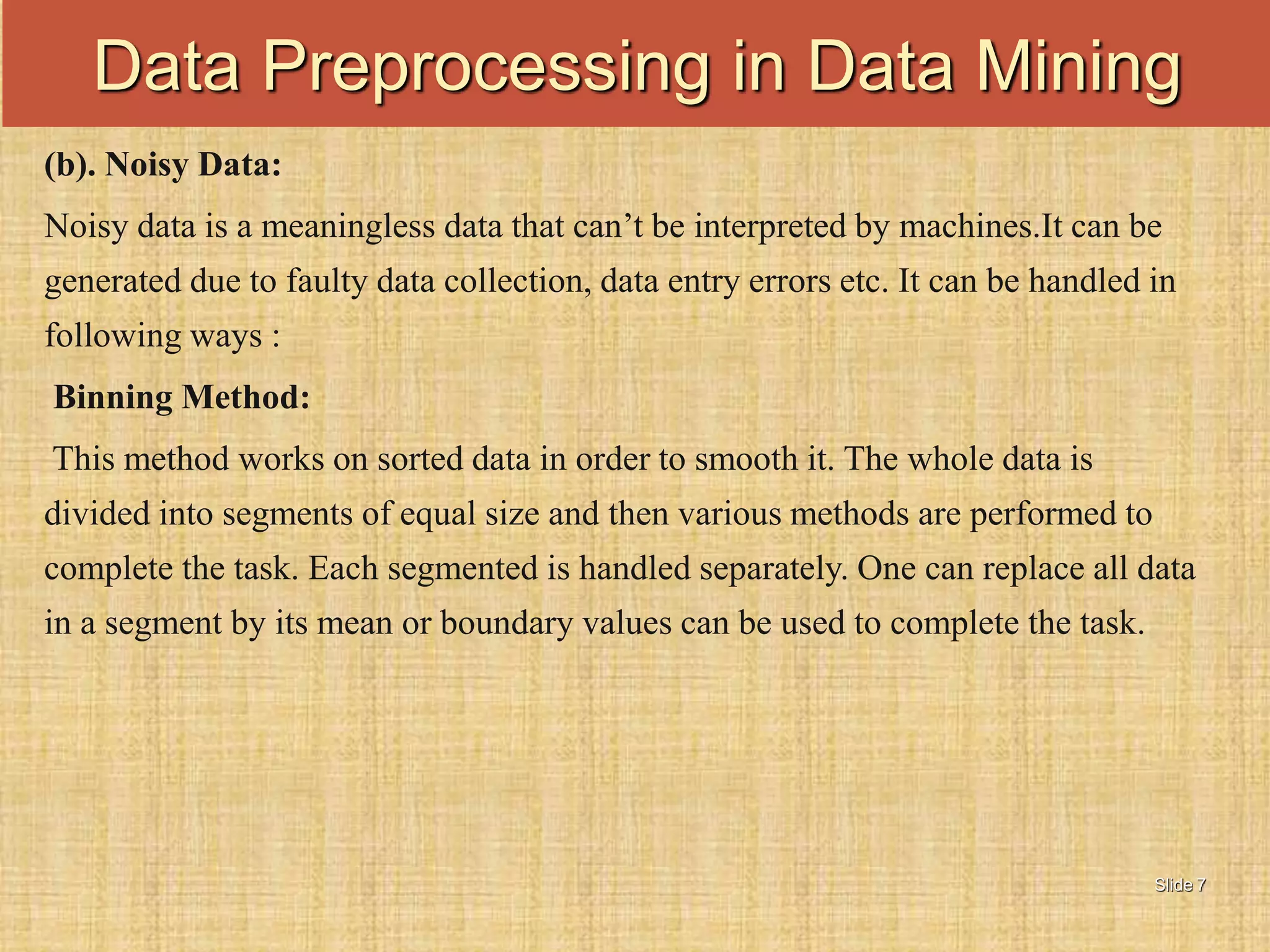 Slide 7
(b). Noisy Data:
Noisy data is a meaningless data that can’t be interpreted by machines.It can be
generated due to faulty data collection, data entry errors etc. It can be handled in
following ways :
Binning Method:
This method works on sorted data in order to smooth it. The whole data is
divided into segments of equal size and then various methods are performed to
complete the task. Each segmented is handled separately. One can replace all data
in a segment by its mean or boundary values can be used to complete the task.
Data Preprocessing in Data Mining
 