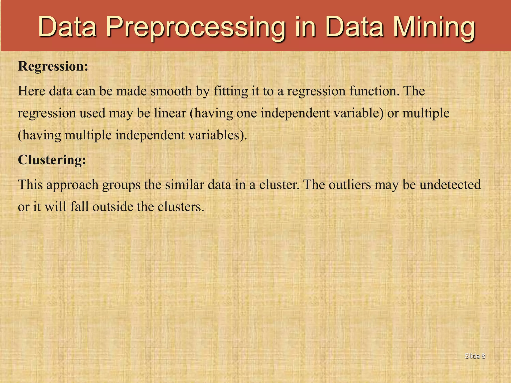 Slide 8
Regression:
Here data can be made smooth by fitting it to a regression function. The
regression used may be linear (having one independent variable) or multiple
(having multiple independent variables).
Clustering:
This approach groups the similar data in a cluster. The outliers may be undetected
or it will fall outside the clusters.
Data Preprocessing in Data Mining
 