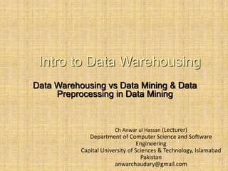 -
1
Intro to Data Warehousing
Data Warehousing vs Data Mining & Data
Preprocessing in Data Mining
Ch Anwar ul Hassan (Lecturer)
Department of Computer Science and Software
Engineering
Capital University of Sciences & Technology, Islamabad
Pakistan
anwarchaudary@gmail.com
 