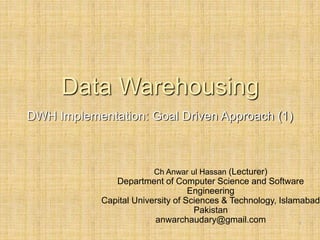 -
1
Data Warehousing
DWH Implementation: Goal Driven Approach (1)
Ch Anwar ul Hassan (Lecturer)
Department of Computer Science and Software
Engineering
Capital University of Sciences & Technology, Islamabad
Pakistan
anwarchaudary@gmail.com
 