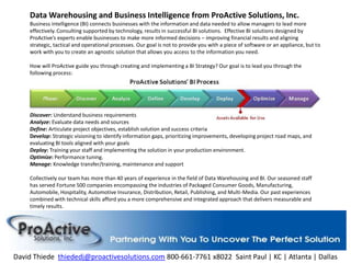 Data Warehousing and Business Intelligence from ProActive Solutions, Inc.Business intelligence (BI) connects businesses with the information and data needed to allow managers to lead more effectively. Consulting supported by technology, results in successful BI solutions.  Effective BI solutions designed by ProActive’s experts enable businesses to make more informed decisions – improving financial results and aligning strategic, tactical and operational processes. Our goal is not to provide you with a piece of software or an appliance, but to work with you to create an agnostic solution that allows you access to the information you need.How will ProActive guide you through creating and implementing a BI Strategy? Our goal is to lead you through the following process:Discover: Understand business requirementsAnalyze: Evaluate data needs and sourcesDefine: Articulate project objectives, establish solution and success criteria Develop: Strategic visioning to identify information gaps, prioritizing improvements, developing project road maps, and evaluating BI tools aligned with your goalsDeploy: Training your staff and implementing the solution in your production environment.Optimize: Performance tuning.Manage: Knowledge transfer/training, maintenance and supportCollectively our team has more than 40 years of experience in the field of Data Warehousing and BI. Our seasoned staff has served Fortune 500 companies encompassing the industries of Packaged Consumer Goods, Manufacturing, Automobile, Hospitality, Automotive Insurance, Distribution, Retail, Publishing, and Multi-Media. Our past experiences combined with technical skills afford you a more comprehensive and integrated approach that delivers measurable and timely results.  David Thiedethiededj@proactivesolutions.com 800-661-7761 x8022  Saint Paul | KC | Atlanta | Dallas 