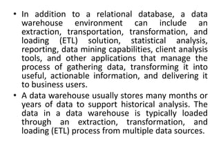 • In addition to a relational database, a data
warehouse environment can include an
extraction, transportation, transformation, and
loading (ETL) solution, statistical analysis,
reporting, data mining capabilities, client analysis
tools, and other applications that manage the
process of gathering data, transforming it into
useful, actionable information, and delivering it
to business users.
• A data warehouse usually stores many months or
years of data to support historical analysis. The
data in a data warehouse is typically loaded
through an extraction, transformation, and
loading (ETL) process from multiple data sources.
 