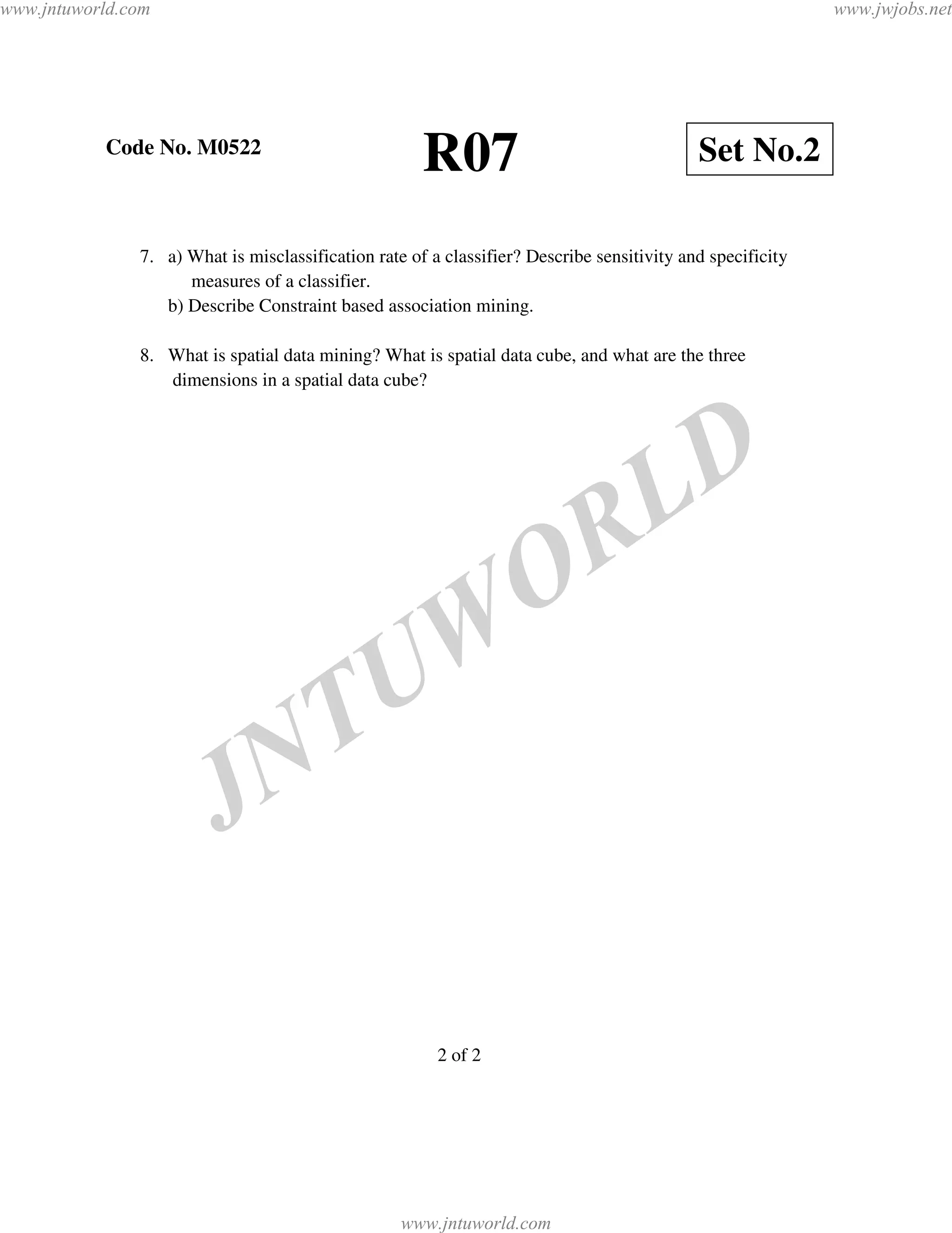 www.jntuworld.com                                                                                           www.jwjobs.net




           Code No. M0522
                                                      R07                                   Set No.2

               7. a) What is misclassification rate of a classifier? Describe sensitivity and specificity
                     measures of a classifier.
                  b) Describe Constraint based association mining.

               8. What is spatial data mining? What is spatial data cube, and what are the three
                  dimensions in a spatial data cube?




                                                                                     L D
                                                                    O R
                                                U W
                                N T
                         J

                                                        2 of 2




                                                   www.jntuworld.com
 
