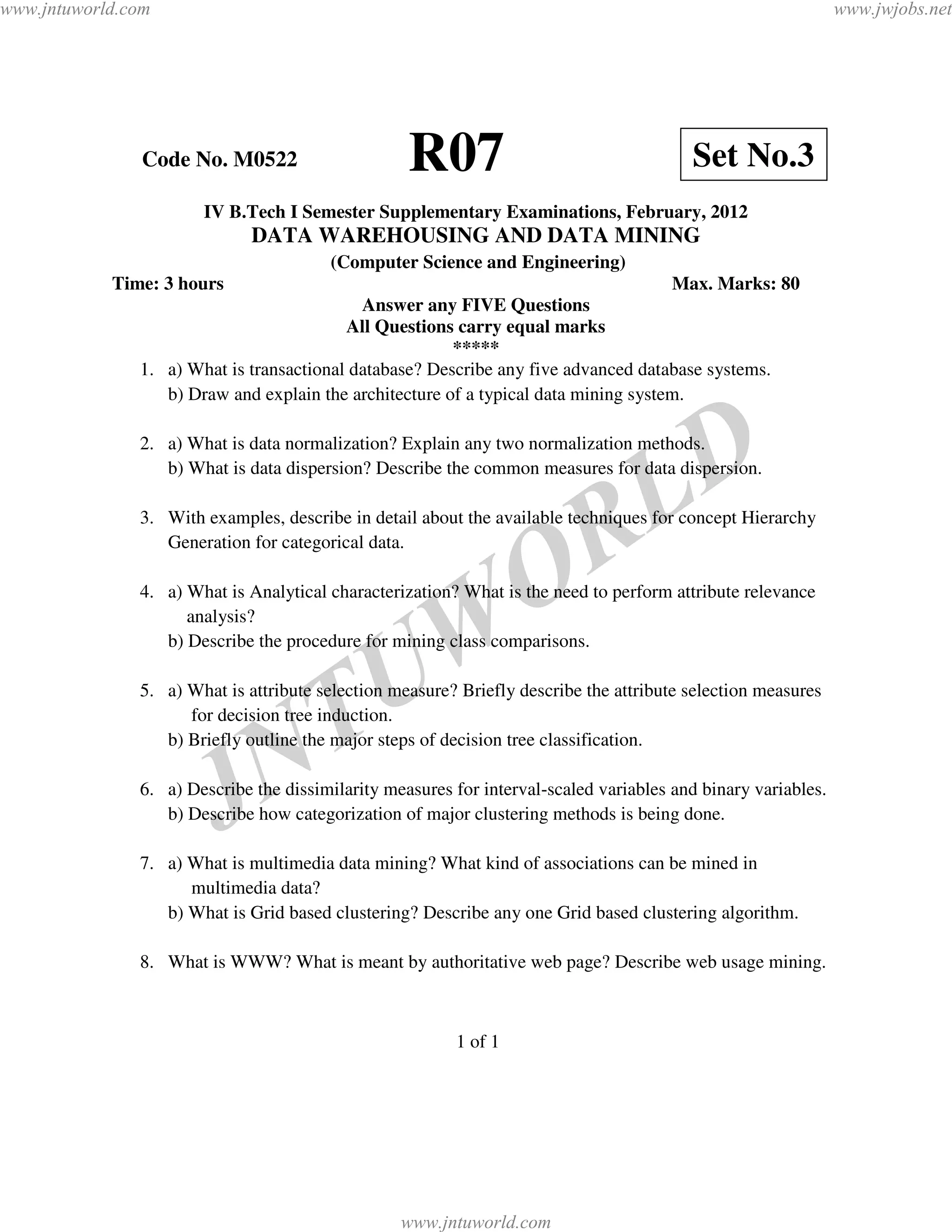 www.jntuworld.com                                                                                              www.jwjobs.net




                Code No. M0522                     R07                                   Set No.3
                       IV B.Tech I Semester Supplementary Examinations, February, 2012
                              DATA WAREHOUSING AND DATA MINING
                                        (Computer Science and Engineering)
            Time: 3 hours                                                            Max. Marks: 80
                                            Answer any FIVE Questions
                                          All Questions carry equal marks
                                                        *****
               1. a) What is transactional database? Describe any five advanced database systems.
                  b) Draw and explain the architecture of a typical data mining system.




                                                                                    L D
               2. a) What is data normalization? Explain any two normalization methods.
                  b) What is data dispersion? Describe the common measures for data dispersion.


                  Generation for categorical data.


                                                                   O R
               3. With examples, describe in detail about the available techniques for concept Hierarchy


               4. a) What is Analytical characterization? What is the need to perform attribute relevance
                     analysis?

                                                 W
                  b) Describe the procedure for mining class comparisons.


                                               U
                                 T
               5. a) What is attribute selection measure? Briefly describe the attribute selection measures
                     for decision tree induction.



                               N
                  b) Briefly outline the major steps of decision tree classification.



                         J
               6. a) Describe the dissimilarity measures for interval-scaled variables and binary variables.
                  b) Describe how categorization of major clustering methods is being done.

               7. a) What is multimedia data mining? What kind of associations can be mined in
                     multimedia data?
                  b) What is Grid based clustering? Describe any one Grid based clustering algorithm.

               8. What is WWW? What is meant by authoritative web page? Describe web usage mining.



                                                         1 of 1




                                                  www.jntuworld.com
 
