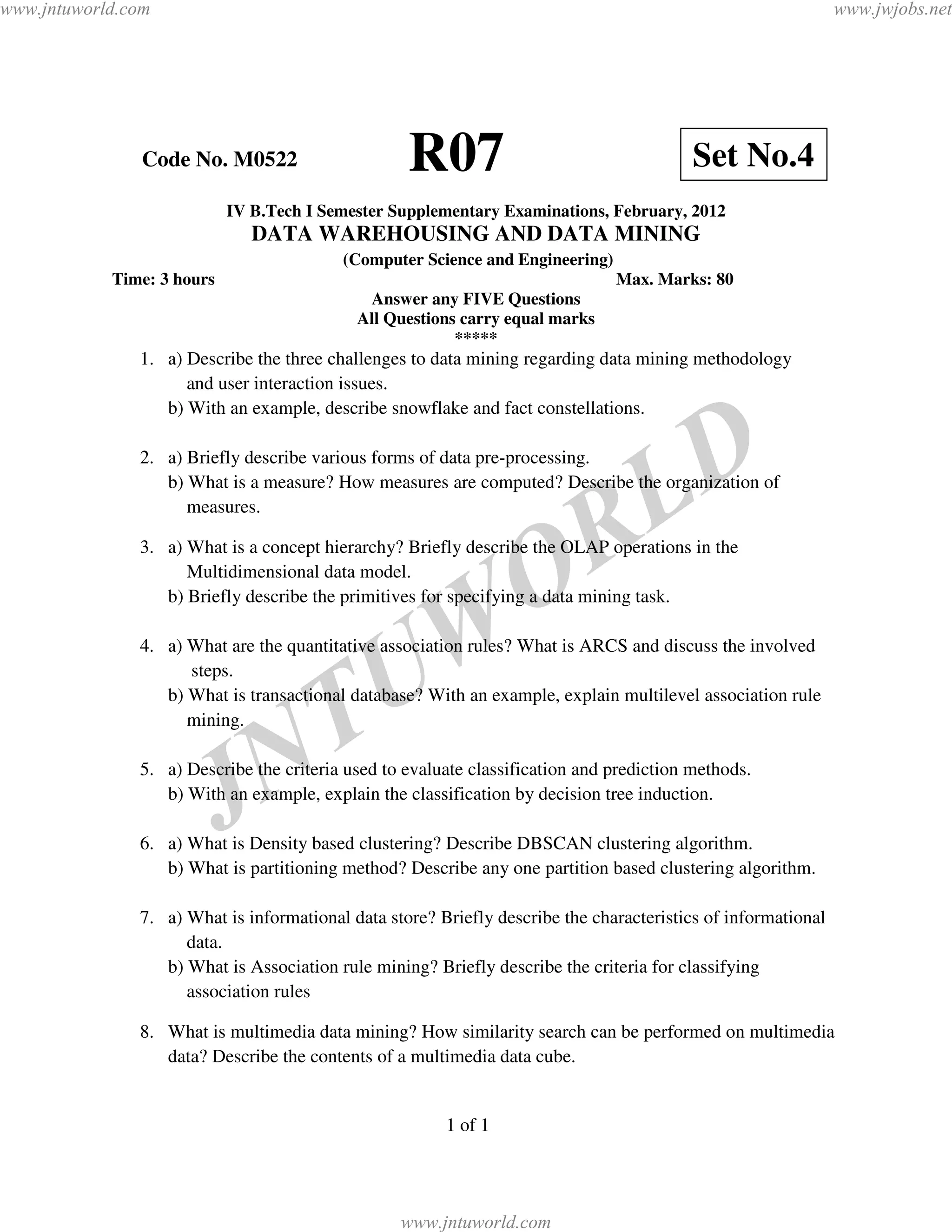 www.jntuworld.com                                                                                              www.jwjobs.net




                Code No. M0522                     R07                                    Set No.4
                            IV B.Tech I Semester Supplementary Examinations, February, 2012
                               DATA WAREHOUSING AND DATA MINING
                                          (Computer Science and Engineering)
            Time: 3 hours                                                      Max. Marks: 80
                                             Answer any FIVE Questions
                                            All Questions carry equal marks
                                                         *****
               1. a) Describe the three challenges to data mining regarding data mining methodology
                     and user interaction issues.
                  b) With an example, describe snowflake and fact constellations.

               2. a) Briefly describe various forms of data pre-processing.


                                                                                    L D
                  b) What is a measure? How measures are computed? Describe the organization of



                                                                     R
                     measures.

               3. a) What is a concept hierarchy? Briefly describe the OLAP operations in the
                     Multidimensional data model.

                                                                   O
                  b) Briefly describe the primitives for specifying a data mining task.


                     steps.

                                               U W
               4. a) What are the quantitative association rules? What is ARCS and discuss the involved




                                  T
                  b) What is transactional database? With an example, explain multilevel association rule
                     mining.




                            J   N
               5. a) Describe the criteria used to evaluate classification and prediction methods.
                  b) With an example, explain the classification by decision tree induction.

               6. a) What is Density based clustering? Describe DBSCAN clustering algorithm.
                  b) What is partitioning method? Describe any one partition based clustering algorithm.

               7. a) What is informational data store? Briefly describe the characteristics of informational
                     data.
                  b) What is Association rule mining? Briefly describe the criteria for classifying
                     association rules

               8. What is multimedia data mining? How similarity search can be performed on multimedia
                  data? Describe the contents of a multimedia data cube.


                                                        1 of 1




                                                  www.jntuworld.com
 