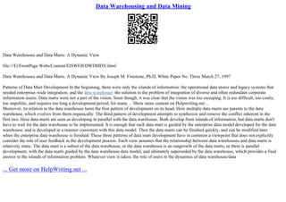 Data Warehousing and Data Mining
Data Warehouses and Data Marts: A Dynamic View
file:///E|/FrontPage Webs/Content/EISWEB/DWDMDV.html
Data Warehouses and Data Marts: A Dynamic View By Joseph M. Firestone, Ph.D. White Paper No. Three March 27, 1997
Patterns of Data Mart Development In the beginning, there were only the islands of information: the operational data stores and legacy systems that
needed enterprise–wide integration; and the data warehouse: the solution to the problem of integration of diverse and often redundant corporate
information assets. Data marts were not a part of the vision. Soon though, it was clear that the vision was too sweeping. It is too difficult, too costly,
too impolitic, and requires too long a development period, for many ... Show more content on Helpwriting.net ...
Moreover, its relation to the data warehouse turns the first pattern of development on its head. Here multiple data marts are parents to the data
warehouse, which evolves from them organically. The third pattern of development attempts to synthesize and remove the conflict inherent in the
first two. Here data marts are seen as developing in parallel with the data warehouse. Both develop from islands of information, but data marts don't
have to wait for the data warehouse to be implemented. It is enough that each data mart is guided by the enterprise data model developed for the data
warehouse, and is developed in a manner consistent with this data model. Then the data marts can be finished quickly, and can be modified later
when the enterprise data warehouse is finished. These three patterns of data mart development have in common a viewpoint that does not explicitly
consider the role of user feedback in the development process. Each view assumes that the relationship between data warehouses and data marts is
relatively static. The data mart is a subset of the data warehouse, or the data warehouse is an outgrowth of the data marts, or there is parallel
development, with the data marts guided by the data warehouse data model, and ultimately superseded by the data warehouse, which provides a final
answer to the islands of information problem. Whatever view is taken, the role of users in the dynamics of data warehouse/data
... Get more on HelpWriting.net ...
 