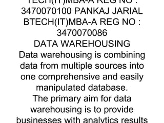 DATA WAREHOUSING AND DATA MINING - Presentation Transcript DATA WAREHOUSING AND DATA MINING PRESENTED BY :- ANIL SHARMA B-TECH(IT)MBA-A REG NO : 3470070100 PANKAJ JARIAL BTECH(IT)MBA-A REG NO : 3470070086 DATA WAREHOUSING Data warehousing is combining data from multiple sources into one comprehensive and easily manipulated database. The primary aim for data warehousing is to provide businesses with analytics results from data mining, OLAP, Scorecarding and reporting. NEED FOR DATA WAREHOUSING Information is now considered as a key for all the works. Those who gather, analyze, understand, and act upon information are winners. Information have no limits, it is very hard to collect information from various sources, so we need an data warehouse from where we can get all the information. TODAYS BUISNESS INFORMATION Retrieving data Analyzing data Extracting data Loading data Transforming data Managing data DATA WAREHOUSING INCLUDES:- DATA WAREHOUSE ARCHITECTURE Data warehousing is designed to provide an architecture that will make cooperate data accessible and useful to users. There is no right or wrong architecture. The worthiness of the architecture can be judge by its use, and concept behind it . Data Warehouses can be architected in many different ways, depending on the specific needs of a business.  Typical Data Warehousing Environment An operational data store (ODS) is basically a database that is used for being an temporary storage area for a datawarehouse. Its primary purpose is for handling data which are progressively in use. Operational data store contains data which are constantly updated through the course of the business operations. ETL (Extract, Transform, Load) is used to copy data from:- ODS to data warehouse staging area. Data warehouse staging area to data warehouse . Data warehouse to data mart . ETL extracts data, transforms values of inconsistent data, cleanses &quot;bad&quot; data, filters data and loads data into a target database.   The Data Warehouse Staging Area is temporary location where data from source systems is copied.  It increases the speed of data warehouse architecture. It is very essential since data is increasing day by day. The purpose of the Data Warehouse is to integrate corporate data. The amount of data in the Data Warehouse is massive.  Data is stored at a very deep level of detail. This allows data to be grouped in unimaginable ways. Data Warehouses does not contain all the data in the organization ,It's purpose is to provide base that are needed by the organization for strategic and tactical decision making.   ETL extract data from the Data Warehouse and send to one or more Data Marts for use of users. Data marts are represented as shortcut to a data warehouse ,to save time. It is just an partition of data present in data warehouse. Each Data Mart can contain different combinations of tables, columns and rows from the Enterprise Data Warehouse.  REASONS FOR CREATING AN DATA MART Easy access to frequently needed data. Creates collective view by a group of users. Improves user response time. Ease of creation. Lower cost than implementing a full Data warehouse DATA MINING The non-trivial extraction of implicit, previously unknown, and potentially useful information from large databases. – Extremely large datasets – Useful knowledge that can improve processes – Cannot be done manually Where Has it Come From ? Motivation Databases today are huge: – More than 1,000,000 entities/records/rows – From 10 to 10,000 fields/attributes/variables – Giga-bytes and tera-bytes Databases a growing at an unprecendented rate The corporate world is a cut-throat world – Decisions must be made rapidly – Decisions must be made with maximum knowledge How does data mining work? Extract, transform, and load transaction data onto the data warehouse system. Store and manage the data in a multidimensional database system. Provide data access to business analysts and information technology professionals. Analyze the data by application software. Present the data in a useful format, such as a graph or table DATA MINING MEASURES Accuracy Clarity Dirty Data Scalability Speed Validation Typical Applications of Data Mining ADVANTAGES OF DATA MINING Engineering and Technology Medical Science Business Combating Terrorism Games Research and Development Engineering and Technology In Electrical Power Engineering - used for condition monitoring of high voltage electrical equipment - vibration monitoring and analysis of transformer on-load tap-changers Education - to concentrate their knowledge Medical Science Data mining has been widely used in area of bioinformatics , genetics DNA sequences and variability in disease susceptibility which is very important to help improve the diagnosis, prevention and treatment of the diseases BUSINESS In Customer Relationship Management applications It Translate data from customer to merchant Accurately Distribute Business Processes Powerful Tool For Marketing Combating terrorism Concept used by Interpol against terrorists for searching their records by Multistate Anti-Terrorism Information Exchange In the Secure Flight program , Computer Assisted Passenger Pre screening System , Semantic Enhancement Games for certain combinatorial games, also called table bases (e.g. for 3x3-chess) It includes extraction of human-usable strategies Berlekamp in dots-and-boxes and Joh Nunn in chess endgames are notable examples Research And Development Helps to Develop the search algorithms It offers huge libraries of graphing and visualisation softwares The users can easily create the models optimally List of the top eight data-mining software vendors in 2008 Angoss Software Infor CRM Epiphany Portrait Software SAS G-Stat SPSS ThinkAnalytics Unica Viscovery THANK YOU 