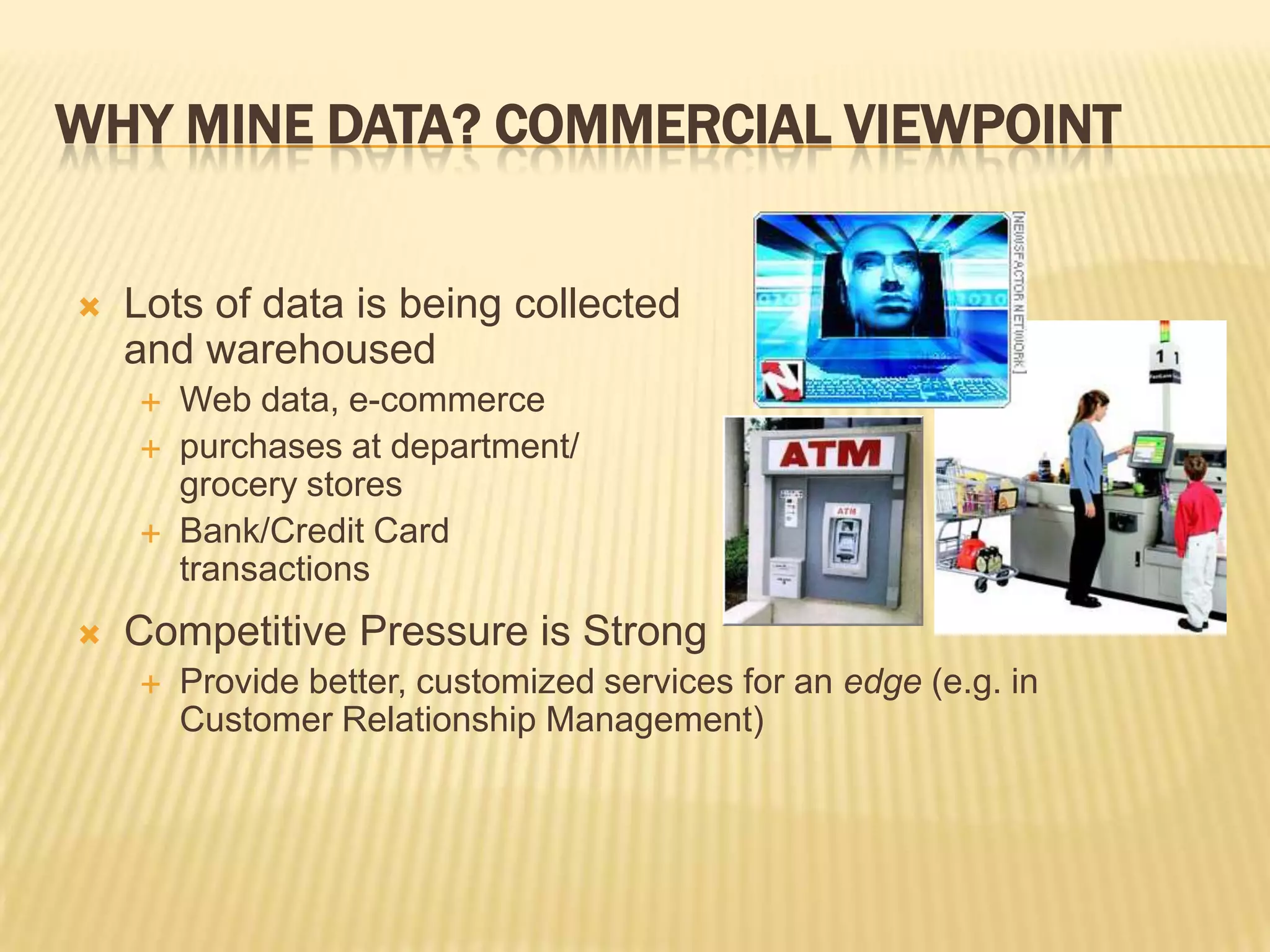 WHY MINE DATA? COMMERCIAL VIEWPOINT


Lots of data is being collected
and warehoused






Web data, e-commerce
purchases at department/
grocery stores
Bank/Credit Card
transactions

Competitive Pressure is Strong


Provide better, customized services for an edge (e.g. in
Customer Relationship Management)

 