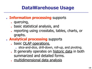 DataWarehouse Usage
108
■ Information processing supports
■ querying,
■ basic statistical analysis, and
■ reporting using crosstabs, tables, charts, or
graphs.
■ Analytical processing supports
■ basic OLAP operations,
■ slice-and-dice, drill-down, roll-up, and pivoting.
■ It generally operates on historic data in both
summarized and detailed forms.
■ multidimensional data analysis
 