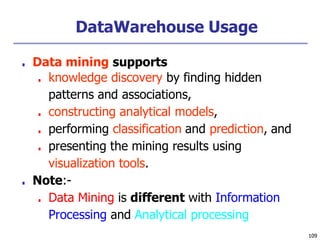 DataWarehouse Usage
109
■ Data mining supports
■ knowledge discovery by finding hidden
patterns and associations,
■ constructing analytical models,
■ performing classification and prediction, and
■ presenting the mining results using
visualization tools.
■ Note:-
■ Data Mining is different with Information
Processing and Analytical processing
 