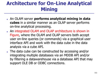 Architecture for On-Line Analytical
Mining
111
■ An OLAM server performs analytical mining in data
cubes in a similar manner as an OLAP server performs
on-line analytical processing.
■ An integrated OLAM and OLAP architecture is shown in
Figure, where the OLAM and OLAP servers both accept
user on-line queries (or commands) via a graphical user
interface API and work with the data cube in the data
analysis via a cube API.
■ The data cube can be constructed by accessing and/or
integrating multiple databases via an MDDB API and/or
by filtering a datawarehouse via a database API that may
support OLE DB or ODBC connections.
 