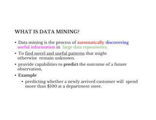 WHAT IS DATA MINING?
• Data mining is the process of automatically discovering
useful information in large data repositories.
• To find novel and useful patterns that might
otherwise remain unknown.
otherwise remain unknown.
• provide capabilities to predict the outcome of a future
observation,
• Example
• predicting whether a newly arrived customer will spend
more than $100 at a department store.
 