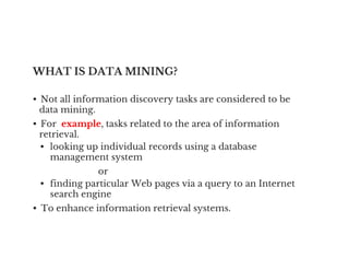 WHAT IS DATA MINING?
• Not all information discovery tasks are considered to be
data mining.
• For example, tasks related to the area of information
retrieval.
retrieval.
• looking up individual records using a database
management system
or
• finding particular Web pages via a query to an Internet
search engine
• To enhance information retrieval systems.
 