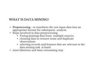 WHAT IS DATA MINING?
• Preprocessing - to transform the raw input data into an
appropriate format for subsequent analysis.
• Steps involved in data preprocessing
• Fusing (joining) data from multiple sources,
• Fusing (joining) data from multiple sources,
• cleaning data to remove noise and duplicate
observations
• selecting records and features that are relevant to the
data mining task at hand.
• most laborious and time-consuming step
 